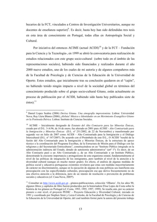 becarios de la FCT, vinculados a Centros de Investigación Universitarios, aunque no
docentes de enseñanza superior)9. Es decir, hasta hoy han sido defendidas tres tesis
en esta área de conocimiento en Portugal, todas ellas en Antropología Social y
Cultural.

      Por iniciativa del entonces ACIME (actual ACIDI)10 y de la FCT – Fundación
para la Ciencia y la Tecnología-, en 1999 se abrió la convocatoria para realización de
estudios relacionados con este grupo socio-cultural (sobre todo en el ámbito de las
representaciones sociales), habiendo sido financiados y realizados durante el año
2000 nueve estudios, uno de los cuales de mi autoría y de algunos compañeros más
de la Facultad de Psicología y de Ciencias de la Educación de la Universidad de
Oporto. Estos estudios, que inicialmente tras su conclusión quedaron en el “cajón”,
no habiendo tenido ningún impacto a nivel de la sociedad global en términos del
conocimiento producido sobre el grupo socio-cultural Gitano, están actualmente en
proceso de publicación por el ACIDI, habiendo sido hasta hoy publicados siete de
éstos).11


9
  Daniel Lopes Seabra (2006) Deriva Gitana. Una etnografía impresionista. Lisboa: Universidad
Nova; Ruy Llera Blanes (2006) ¡Aleluia! Música e Identidades en un Movimiento Evangélico Gitano
en la Península Ibérica. Lisboa: Instituto de Ciencias Sociales.
10
   ACIME – Inicialmente designado de Estatuto del Alto Comisario para las Minorías Étnicas,
creado por el D.L. 3-A/96, de 16 de enero, fue alterado en 2001 para ACIME - Alto Comisariado para
la Inmigración y Minorías Étnicas (D.L. nº 251/2002, de 22 de Noviembre) y transformado por
segunda vez en Julio de 2007 como ACIDI – Alto Comisariado para la Inmigración y el Diálogo
Intercultural (D.L. nº 167/2007). De acuerdo con el Preámbulo de este D.L., O ACIDI “resultó de la
fusión del Alto Comisariado para la Inmigración y Minorías Étnicas, de la estructura de apoyo
técnico a la coordinación del Programa Escolhas, de la Estructura de Misión para el Diálogo con las
religiones y del Secretariado Entreculturas”, constituyéndose en un “Instituto Público integrado en la
administración indirecta del Estado, dotado de autonomía administrativa” (artº 1º). Es decir, de un
Alto Comisario pasó a un Alto Comisariado y, de un Alto Comisariado a un Instituto Público,
demostrando la creciente importancia y protagonismo de este organismo estatal, fundamentalmente al
nivel de las políticas de integración de los inmigrantes, pero también al nivel de la atención a la
diversidad cultural (aunque en mucho menor grado). En efecto, el análisis de algunas medidas de
política social y educativa portuguesas existentes revelaron que estas son medidas mayoritariamente
de carácter no discriminatorio, aunque en la ejecución de algunas de esas políticas sea manifiesta una
preocupación con las especificidades culturales, preocupación esa que deriva frecuentemente no de
una efectiva atención a la diferencia, pero de un intento de resolución o prevención de problemas
sociales y educativos (cf. Casa-Nova, 2005ª).
11
   Consultar en http://www.acidi.gov.pt , gitanos-publicaciones, colección ‘Olhares’. En los años 90,
algunos libros y capítulos de libro fueron producidos por la historiadora Elisa Lopes da Costa sobre la
história de los gitanos en Portugal (cf. Costa, 1993, 1995, 1997, 1999). Se resalta aún, por su carácter
pionero a este nivel, el proyecto PEDIC – Proyecto Educación y Diversidad Cultural, iniciado en
1991 y coordinado por Stephen Stoer y Luiza Cortesão, de la Facultad de Psicología y de Ciencias de
la Educación de la Universidad de Oporto, del cual también formó parte la autora del presente trabajo



                                                  13
 