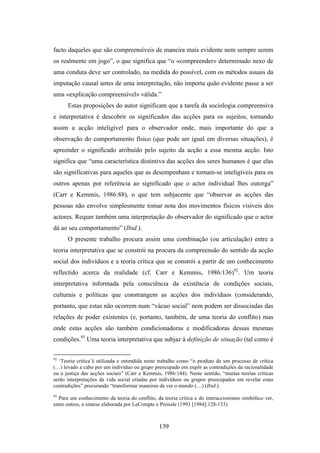 facto daqueles que são compreensíveis de maneira mais evidente nem sempre serem
os realmente em jogo”, o que significa que “o «compreender» determinado nexo de
uma conduta deve ser controlado, na medida do possível, com os métodos usuais da
imputação causal antes de uma interpretação, não importa quão evidente passe a ser
uma «explicação compreensível» válida.”
      Estas proposições do autor significam que a tarefa da sociologia compreensiva
e interpretativa é descobrir os significados das acções para os sujeitos, tornando
assim a acção inteligível para o observador onde, mais importante do que a
observação do comportamento físico (que pode ser igual em diversas situações), é
apreender o significado atribuído pelo sujeito da acção a essa mesma acção. Isto
significa que “uma característica distintiva das acções dos seres humanos é que elas
são significativas para aqueles que as desempenham e tornam-se inteligíveis para os
outros apenas por referência ao significado que o actor individual lhes outorga”
(Carr e Kemmis, 1986:88), o que tem subjacente que “observar as acções das
pessoas não envolve simplesmente tomar nota dos movimentos físicos visíveis dos
actores. Requer também uma interpretação do observador do significado que o actor
dá ao seu comportamento” (Ibid.).
      O presente trabalho procura assim uma combinação (ou articulação) entre a
teoria interpretativa que se constrói na procura da compreensão do sentido da acção
social dos indivíduos e a teoria crítica que se constrói a partir de um conhecimento
reflectido acerca da realidade (cf. Carr e Kemmis, 1986:136)92. Um teoria
interpretativa informada pela consciência da existência de condições sociais,
culturais e políticas que constrangem as acções dos indivíduos (considerando,
portanto, que estas não ocorrem num “vácuo social” nem podem ser dissociadas das
relações de poder existentes (e, portanto, também, de uma teoria do conflito) mas
onde estas acções são também condicionadoras e modificadoras dessas mesmas
condições.93 Uma teoria interpretativa que subjaz à definição de situação (tal como é

92
   ‘Teoria crítica’é utilizada e entendida neste trabalho como “o produto de um processo de crítica
(…) levado a cabo por um indivíduo ou grupo preocupado em expôr as contradições da racionalidade
ou a justiça das acções sociais” (Carr e Kemmis, 1986:144). Neste sentido, “muitas teorias críticas
serão interpretações da vida social criadas por indivíduos ou grupos preocupados em revelar estas
contradições” procurando “transformar maneiras de ver o mundo (…) (Ibid.).
93
  Para um conhecimento da teoria do conflito, da teoria crítica e do interaccionismo simbólico ver,
entre outros, a síntese elaborada por LeCompte e Preissle (1993 [1984]:128-133).



                                               139
 