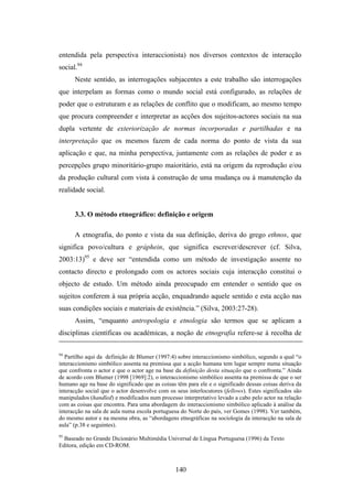 entendida pela perspectiva interaccionista) nos diversos contextos de interacção
social.94
      Neste sentido, as interrogações subjacentes a este trabalho são interrogações
que interpelam as formas como o mundo social está configurado, as relações de
poder que o estruturam e as relações de conflito que o modificam, ao mesmo tempo
que procura compreender e interpretar as acções dos sujeitos-actores sociais na sua
dupla vertente de exteriorização de normas incorporadas e partilhadas e na
interpretação que os mesmos fazem de cada norma do ponto de vista da sua
aplicação e que, na minha perspectiva, juntamente com as relações de poder e as
percepções grupo minoritário-grupo maioritário, está na origem da reprodução e/ou
da produção cultural com vista à construção de uma mudança ou à manutenção da
realidade social.


      3.3. O método etnográfico: definição e origem

      A etnografia, do ponto e vista da sua definição, deriva do grego ethnos, que
significa povo/cultura e gráphein, que significa escrever/descrever (cf. Silva,
2003:13)95 e deve ser “entendida como um método de investigação assente no
contacto directo e prolongado com os actores sociais cuja interacção constitui o
objecto de estudo. Um método ainda preocupado em entender o sentido que os
sujeitos conferem à sua própria acção, enquadrando aquele sentido e esta acção nas
suas condições sociais e materiais de existência.” (Silva, 2003:27-28).
      Assim, “enquanto antropologia e etnologia são termos que se aplicam a
disciplinas científicas ou académicas, a noção de etnografia refere-se à recolha de

94
   Partilho aqui da definição de Blumer (1997:4) sobre interaccionismo simbólico, segundo a qual “o
interaccionismo simbólico assenta na premissa que a acção humana tem lugar sempre numa situação
que confronta o actor e que o actor age na base da definição desta situação que o confronta.” Ainda
de acordo com Blumer (1998 [1969]:2), o interaccionismo simbólico assenta na premissa de que o ser
humano age na base do significado que as coisas têm para ele e o significado dessas coisas deriva da
interacção social que o actor desenvolve com os seus interlocutores (fellows). Estes significados são
manipulados (handled) e modificados num processo interpretativo levado a cabo pelo actor na relação
com as coisas que encontra. Para uma abordagem do interaccionismo simbólico aplicado à análise da
interacção na sala de aula numa escola portuguesa do Norte do país, ver Gomes (1998). Ver também,
do mesmo autor e na mesma obra, as “abordagens etnográficas na sociologia da interacção na sala de
aula” (p.38 e seguintes).
95
  Baseado no Grande Dicionário Multimédia Universal de Língua Portuguesa (1996) da Texto
Editora, edição em CD-ROM.



                                                140
 