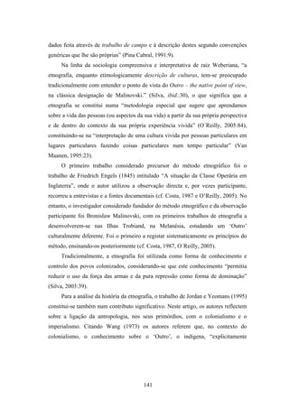 dados feita através de trabalho de campo e à descrição destes segundo convenções
genéricas que lhe são próprias” (Pina Cabral, 1991:9).
     Na linha da sociologia compreensiva e interpretativa de raiz Weberiana, “a
etnografia, enquanto etimologicamente descrição de culturas, tem-se preocupado
tradicionalmente com entender o ponto de vista do Outro – the native point of view,
na clássica designação de Malinovski.” (Silva, ibid.:30), o que significa que a
etnografia se constitui numa “metodologia especial que sugere que aprendamos
sobre a vida das pessoas (ou aspectos da sua vida) a partir da sua própria perspectiva
e de dentro do contexto da sua própria experiência vivida” (O´Reilly, 2005:84),
constituindo-se na “interpretação de uma cultura vivida por pessoas particulares em
lugares particulares fazendo coisas particulares num tempo particular” (Van
Maanen, 1995:23).
     O primeiro trabalho considerado precursor do método etnográfico foi o
trabalho de Friedrich Engels (1845) intitulado “A situação da Classe Operária em
Inglaterra”, onde o autor utilizou a observação directa e, por vezes participante,
recorreu a entrevistas e a fontes documentais (cf. Costa, 1987 e O’Reilly, 2005). No
entanto, o investigador considerado fundador do método etnográfico e da observação
participante foi Bronislaw Malinovski, com os primeiros trabalhos de etnografia a
desenvolverem-se nas Ilhas Trobiand, na Melanésia, estudando um ‘Outro’
culturalmente diferente. Foi o primeiro a registar sistematicamente os princípios do
método, ensinando-os posteriormente (cf. Costa, 1987, O´Reilly, 2005).
     Tradicionalmente, a etnografia foi utilizada como forma de conhecimento e
controlo dos povos colonizados, considerando-se que este conhecimento “permitia
reduzir o uso da força das armas e da pura repressão como forma de dominação”
(Silva, 2003:39).
     Para a análise da história da etnografia, o trabalho de Jordan e Yeomans (1995)
constitui-se também num contributo significativo. Neste artigo, os autores reflectem
sobre a ligação da antropologia, nos seus primórdios, com o colonialismo e o
imperialismo. Citando Wang (1973) os autores referem que, no contexto do
colonialismo, o conhecimento sobre o ‘Outro’, o indígena, “explicitamente




                                         141
 