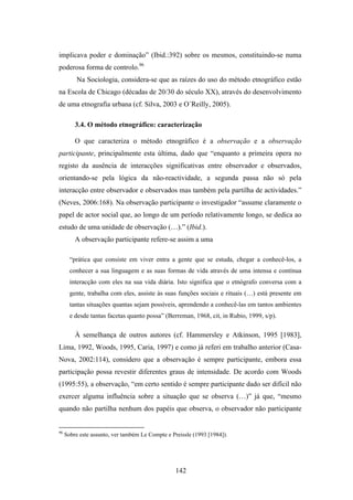 implicava poder e dominação” (Ibid.:392) sobre os mesmos, constituindo-se numa
poderosa forma de controlo.96
          Na Sociologia, considera-se que as raízes do uso do método etnográfico estão
na Escola de Chicago (décadas de 20/30 do século XX), através do desenvolvimento
de uma etnografia urbana (cf. Silva, 2003 e O´Reilly, 2005).

         3.4. O método etnográfico: caracterização

         O que caracteriza o método etnográfico é a observação e a observação
participante, principalmente esta última, dado que “enquanto a primeira opera no
registo da ausência de interacções significativas entre observador e observados,
orientando-se pela lógica da não-reactividade, a segunda passa não só pela
interacção entre observador e observados mas também pela partilha de actividades.”
(Neves, 2006:168). Na observação participante o investigador “assume claramente o
papel de actor social que, ao longo de um período relativamente longo, se dedica ao
estudo de uma unidade de observação (…).” (Ibid.).
         A observação participante refere-se assim a uma

       “prática que consiste em viver entra a gente que se estuda, chegar a conhecê-los, a
       conhecer a sua linguagem e as suas formas de vida através de uma intensa e contínua
       interacção com eles na sua vida diária. Isto significa que o etnógrafo conversa com a
       gente, trabalha com eles, assiste às suas funções sociais e rituais (…) está presente em
       tantas situações quantas sejam possíveis, aprendendo a conhecê-las em tantos ambientes
       e desde tantas facetas quanto possa” (Berreman, 1968, cit, in Rubio, 1999, s/p).

         À semelhança de outros autores (cf. Hammersley e Atkinson, 1995 [1983],
Lima, 1992, Woods, 1995, Caria, 1997) e como já referi em trabalho anterior (Casa-
Nova, 2002:114), considero que a observação é sempre participante, embora essa
participação possa revestir diferentes graus de intensidade. De acordo com Woods
(1995:55), a observação, “em certo sentido é sempre participante dado ser difícil não
exercer alguma influência sobre a situação que se observa (…)” já que, “mesmo
quando não partilha nenhum dos papéis que observa, o observador não participante


96
     Sobre este assunto, ver também Le Compte e Preissle (1993 [1984]).




                                                  142
 
