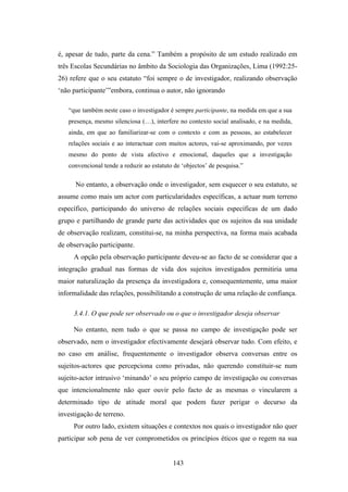 é, apesar de tudo, parte da cena.” Também a propósito de um estudo realizado em
três Escolas Secundárias no âmbito da Sociologia das Organizações, Lima (1992:25-
26) refere que o seu estatuto “foi sempre o de investigador, realizando observação
‘não participante’”embora, continua o autor, não ignorando

   “que também neste caso o investigador é sempre participante, na medida em que a sua
   presença, mesmo silenciosa (…), interfere no contexto social analisado, e na medida,
   ainda, em que ao familiarizar-se com o contexto e com as pessoas, ao estabelecer
   relações sociais e ao interactuar com muitos actores, vai-se aproximando, por vezes
   mesmo do ponto de vista afectivo e emocional, daqueles que a investigação
   convencional tende a reduzir ao estatuto de ‘objectos’ de pesquisa.”

      No entanto, a observação onde o investigador, sem esquecer o seu estatuto, se
assume como mais um actor com particularidades específicas, a actuar num terreno
específico, participando do universo de relações sociais específicas de um dado
grupo e partilhando de grande parte das actividades que os sujeitos da sua unidade
de observação realizam, constitui-se, na minha perspectiva, na forma mais acabada
de observação participante.
     A opção pela observação participante deveu-se ao facto de se considerar que a
integração gradual nas formas de vida dos sujeitos investigados permitiria uma
maior naturalização da presença da investigadora e, consequentemente, uma maior
informalidade das relações, possibilitando a construção de uma relação de confiança.

     3.4.1. O que pode ser observado ou o que o investigador deseja observar

     No entanto, nem tudo o que se passa no campo de investigação pode ser
observado, nem o investigador efectivamente desejará observar tudo. Com efeito, e
no caso em análise, frequentemente o investigador observa conversas entre os
sujeitos-actores que percepciona como privadas, não querendo constituir-se num
sujeito-actor intrusivo ‘minando’ o seu próprio campo de investigação ou conversas
que intencionalmente não quer ouvir pelo facto de as mesmas o vincularem a
determinado tipo de atitude moral que podem fazer perigar o decurso da
investigação de terreno.
     Por outro lado, existem situações e contextos nos quais o investigador não quer
participar sob pena de ver comprometidos os princípios éticos que o regem na sua


                                           143
 