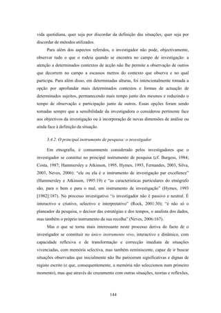 vida quotidiana, quer seja por discordar da definição das situações, quer seja por
discordar de métodos utilizados.
     Para além dos aspectos referidos, o investigador não pode, objectivamente,
observar tudo o que o rodeia quando se encontra no campo de investigação: a
atenção a determinados contextos de acção não lhe permite a observação de outros
que decorrem no campo a escassos metros do contexto que observa e no qual
participa. Para além disso, em determinadas alturas, foi intencionalmente tomada a
opção por aprofundar mais determinados contextos e formas de actuação de
determinados sujeitos, permanecendo mais tempo junto dos mesmos e reduzindo o
tempo de observação e participação junto de outros. Essas opções foram sendo
tomadas sempre que a sensibilidade da investigadora o considerou pertinente face
aos objectivos da investigação ou à incorporação de novas dimensões de análise ou
ainda face à definição da situação.

     3.4.2. O principal instrumento de pesquisa: o investigador

     Em etnografia, é comummente considerado pelos investigadores que o
investigador se constitui no principal instrumento de pesquisa (cf. Burgess, 1984;
Costa, 1987; Hammersley e Atkinson, 1995, Hymes, 1993, Fernandes, 2003, Silva,
2003, Neves, 2006): “ele ou ela é o instrumento de investigação par excellence”
(Hammersley e Atkinson, 1995:19) e “as características particulares do etnógrafo
são, para o bem e para o mal, um instrumento de investigação” (Hymes, 1993
[1982]:187). No processo investigativo “o investigador não é passivo e neutral. É
interactivo e criativo, selectivo e interpretativo” (Rock, 2001:30); “é não só o
planeador da pesquisa, o decisor das estratégias e dos tempos, o analista dos dados,
mas também o próprio instrumento da sua recolha” (Neves, 2006:167).
     Mas o que se torna mais interessante neste processo deriva do facto de o
investigador se constituir no único instrumento vivo, interactivo e dinâmico, com
capacidade reflexiva e de transformação e correcção imediata de situações
vivenciadas, com memória selectiva, mas também reminiscente, capaz de ir buscar
situações observadas que inicialmente não lhe pareceram significativas e dignas de
registo escrito (e que, consequentemente, a memória não seleccionou num primeiro
momento), mas que através do cruzamento com outras situações, teorias e reflexões,



                                        144
 