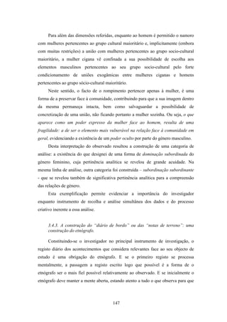 Para além das dimensões referidas, enquanto ao homem é permitido o namoro
com mulheres pertencentes ao grupo cultural maioritário e, implicitamente (embora
com muitas restrições) a união com mulheres pertencentes ao grupo socio-cultural
maioritário, a mulher cigana vê confinada a sua possibilidade de escolha aos
elementos masculinos pertencentes ao seu grupo socio-cultural pelo forte
condicionamento de uniões exogâmicas entre mulheres ciganas e homens
pertencentes ao grupo sócio-cultural maioritário.
     Neste sentido, o facto de o rompimento pertencer apenas à mulher, é uma
forma de a preservar face à comunidade, contribuindo para que a sua imagem dentro
da mesma permaneça intacta, bem como salvaguardar a possibilidade de
concretização de uma união, não ficando portanto a mulher sozinha. Ou seja, o que
aparece como um poder expresso da mulher face ao homem, resulta de uma
fragilidade: a de ser o elemento mais vulnerável na relação face à comunidade em
geral, evidenciando a existência de um poder oculto por parte do género masculino.
     Desta interpretação do observado resultou a construção de uma categoria de
análise: a existência do que designei de uma forma de dominação subordinada do
género feminino, cuja pertinência analítica se revelou de grande acuidade. Na
mesma linha de análise, outra categoria foi construída – subordinação subordinante
- que se revelou também de significativa pertinência analítica para a compreensão
das relações de género.
     Esta exemplificação permite evidenciar a importância do investigador
enquanto instrumento de recolha e análise simultânea dos dados e do processo
criativo inerente a essa análise.


     3.4.3. A construção do “diário de bordo” ou das “notas de terreno”: uma
     construção do etnógrafo.

     Constituindo-se o investigador no principal instrumento de investigação, o
registo diário dos acontecimentos que considera relevantes face ao seu objecto de
estudo é uma obrigação do etnógrafo. E se o primeiro registo se processa
mentalmente, a passagem a registo escrito logo que possível é a forma de o
etnógrafo ser o mais fiel possível relativamente ao observado. E se inicialmente o
etnógrafo deve manter a mente aberta, estando atento a tudo o que observa para que



                                         147
 