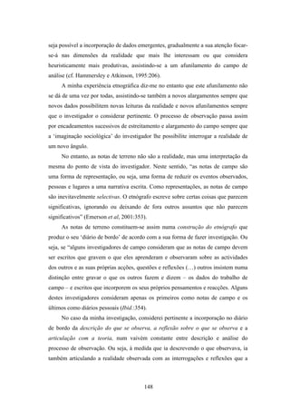 seja possível a incorporação de dados emergentes, gradualmente a sua atenção focar-
se-á nas dimensões da realidade que mais lhe interessam ou que considera
heuristicamente mais produtivas, assistindo-se a um afunilamento do campo de
análise (cf. Hammersley e Atkinson, 1995:206).
     A minha experiência etnográfica diz-me no entanto que este afunilamento não
se dá de uma vez por todas, assistindo-se também a novos alargamentos sempre que
novos dados possibilitem novas leituras da realidade e novos afunilamentos sempre
que o investigador o considerar pertinente. O processo de observação passa assim
por encadeamentos sucessivos de estreitamento e alargamento do campo sempre que
a ‘imaginação sociológica’ do investigador lhe possibilite interrogar a realidade de
um novo ângulo.
     No entanto, as notas de terreno não são a realidade, mas uma interpretação da
mesma do ponto de vista do investigador. Neste sentido, “as notas de campo são
uma forma de representação, ou seja, uma forma de reduzir os eventos observados,
pessoas e lugares a uma narrativa escrita. Como representações, as notas de campo
são inevitavelmente selectivas. O etnógrafo escreve sobre certas coisas que parecem
significativas, ignorando ou deixando de fora outros assuntos que não parecem
significativos” (Emerson et al, 2001:353).
     As notas de terreno constituem-se assim numa construção do etnógrafo que
produz o seu ‘diário de bordo’ de acordo com a sua forma de fazer investigação. Ou
seja, se “alguns investigadores de campo consideram que as notas de campo devem
ser escritos que gravem o que eles aprenderam e observaram sobre as actividades
dos outros e as suas próprias acções, questões e reflexões (…) outros insistem numa
distinção entre gravar o que os outros fazem e dizem – os dados do trabalho de
campo – e escritos que incorporem os seus próprios pensamentos e reacções. Alguns
destes investigadores consideram apenas os primeiros como notas de campo e os
últimos como diários pessoais (Ibid.:354).
     No caso da minha investigação, considerei pertinente a incorporação no diário
de bordo da descrição do que se observa, a reflexão sobre o que se observa e a
articulação com a teoria, num vaivém constante entre descrição e análise do
processo de observação. Ou seja, à medida que ia descrevendo o que observava, ia
também articulando a realidade observada com as interrogações e reflexões que a



                                        148
 