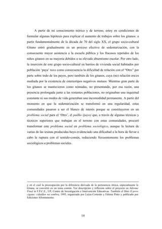 A partir de mi conocimiento teórico y de terreno, estoy en condiciones de
formular algunas hipótesis para explicar el aumento de trabajos sobre los gitanos: a
partir fundamentalmente de la década de 70 del siglo XX, el grupo socio-cultural
Gitano entró gradualmente en un proceso efectivo de sedentarización, con la
consecuente mayor asistencia a la escuela pública y los fracasos repetidos de los
niños gitanos en su mayoría debidos a su elevado absentismo escolar. Por otro lado,
la inserción de este grupo socio-cultural en barrios de vivienda social habitados por
población ‘paya’ tuvo como consecuencia la dificultad de relación con el “Otro” por
parte sobre todo de los payos, pero también de los gitanos, cuya (no) relación era/es
mediada por la existencia de estereotipos negativos mutuos. Mientras gran parte de
los gitanos se mantuvieron como nómadas, no presentando, por esa razón, una
presencia prolongada junto a las restantes poblaciones, no originaban una inquietud
constante ni sus modos de vida generaban una incomodidad permanente. A partir del
momento en que la sedentarización se transformó en una regularidad, estas
comunidades pasaron a ser el blanco de interés porque se constituyeron en un
problema social para el ‘Otro’, el pailho (payo) que, a través de algunas técnicas y
técnicos superiores que trabajan en el terreno con estas comunidades, procuró
transformar este problema social en problema sociológico, aunque la lectura de
varias de las tesinas producidas haya evidenciado una dificultad a la hora de llevar a
cabo la ruptura con el sentido-común, reduciendo frecuentemente los problemas
sociológicos a problemas sociales.




y en el cual la preocupación por la diferencia derivada de la pertenencia étnica, especialmente la
Gitana, se convirtió en un tema común. Ver descripción y reflexión sobre el proyecto en Informe
Final in F.P.C.E., UP, Centro de Investigación e Intervención Educativas. También el libro O povo
cigano: cidadãos na sombra, 1995, organizado por Luiza Cortesão y Fátima Pinto y publicado por
Ediciones Afrontamento.




                                               14
 