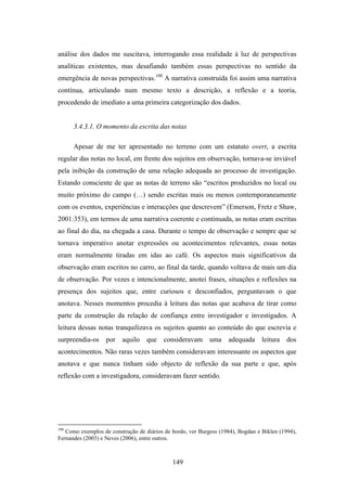 análise dos dados me suscitava, interrogando essa realidade à luz de perspectivas
analíticas existentes, mas desafiando também essas perspectivas no sentido da
emergência de novas perspectivas.100 A narrativa construída foi assim uma narrativa
contínua, articulando num mesmo texto a descrição, a reflexão e a teoria,
procedendo de imediato a uma primeira categorização dos dados.


      3.4.3.1. O momento da escrita das notas

      Apesar de me ter apresentado no terreno com um estatuto overt, a escrita
regular das notas no local, em frente dos sujeitos em observação, tornava-se inviável
pela inibição da construção de uma relação adequada ao processo de investigação.
Estando consciente de que as notas de terreno são “escritos produzidos no local ou
muito próximo do campo (…) sendo escritas mais ou menos contemporaneamente
com os eventos, experiências e interacções que descrevem” (Emerson, Fretz e Shaw,
2001:353), em termos de uma narrativa coerente e continuada, as notas eram escritas
ao final do dia, na chegada a casa. Durante o tempo de observação e sempre que se
tornava imperativo anotar expressões ou acontecimentos relevantes, essas notas
eram normalmente tiradas em idas ao café. Os aspectos mais significativos da
observação eram escritos no carro, ao final da tarde, quando voltava de mais um dia
de observação. Por vezes e intencionalmente, anotei frases, situações e reflexões na
presença dos sujeitos que, entre curiosos e desconfiados, perguntavam o que
anotava. Nesses momentos procedia à leitura das notas que acabava de tirar como
parte da construção da relação de confiança entre investigador e investigados. A
leitura dessas notas tranquilizava os sujeitos quanto ao conteúdo do que escrevia e
surpreendia-os por aquilo que consideravam uma adequada leitura dos
acontecimentos. Não raras vezes também consideravam interessante os aspectos que
anotava e que nunca tinham sido objecto de reflexão da sua parte e que, após
reflexão com a investigadora, consideravam fazer sentido.




100
   Como exemplos de construção de diários de bordo, ver Burgess (1984), Bogdan e Biklen (1994),
Fernandes (2003) e Neves (2006), entre outros.



                                             149
 