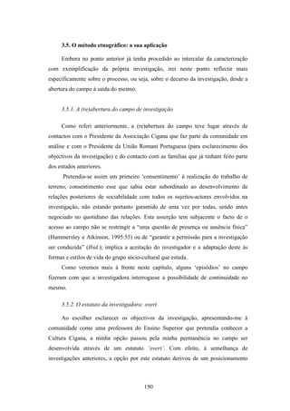 3.5. O método etnográfico: a sua aplicação

     Embora no ponto anterior já tenha procedido ao intercalar da caracterização
com exemplificação da própria investigação, irei neste ponto reflectir mais
especificamente sobre o processo, ou seja, sobre o decurso da investigação, desde a
abertura do campo à saída do mesmo.


     3.5.1. A (re)abertura do campo de investigação

     Como referi anteriormente, a (re)abertura do campo teve lugar através de
contactos com o Presidente da Associação Cigana que faz parte da comunidade em
análise e com o Presidente da União Romani Portuguesa (para esclarecimento dos
objectivos da investigação) e do contacto com as famílias que já tinham feito parte
dos estudos anteriores.
      Pretendia-se assim um primeiro ‘consentimento’ à realização do trabalho de
terreno, consentimento esse que sabia estar subordinado ao desenvolvimento de
relações posteriores de sociabilidade com todos os sujeitos-actores envolvidos na
investigação, não estando portanto garantido de uma vez por todas, sendo antes
negociado no quotidiano das relações. Esta asserção tem subjacente o facto de o
acesso ao campo não se restringir a “uma questão de presença ou ausência física”
(Hammersley e Atkinson, 1995:55) ou de “garantir a permissão para a investigação
ser conduzida” (Ibid.); implica a aceitação do investigador e a adaptação deste às
formas e estilos de vida do grupo sócio-cultural que estuda.
     Como veremos mais à frente neste capítulo, alguns ‘episódios’ no campo
fizeram com que a investigadora interrogasse a possibilidade de continuidade no
mesmo.

     3.5.2. O estatuto da investigadora: overt

     Ao escolher esclarecer os objectivos da investigação, apresentando-me à
comunidade como uma professora do Ensino Superior que pretendia conhecer a
Cultura Cigana, a minha opção passou pela minha permanência no campo ser
desenvolvida através de um estatuto ‘overt’. Com efeito, à semelhança de
investigações anteriores, a opção por este estatuto derivou de um posicionamento



                                         150
 