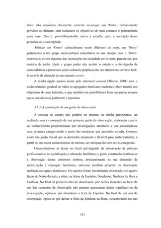 ético: não considero eticamente correcto investigar um ‘Outro’ culturalmente
próximo ou distante, sem esclarecer os objectivos do meu contacto e permanência
entre esse ‘Outro’, possibilitando-lhe assim a escolha entre a aceitação dessa
presença ou a sua rejeição.
      Estudar um ‘Outro’ culturalmente muito diferente de mim, um ‘Outro’
pertencente a um grupo sócio-cultural minoritário na sua relação com o ‘Outro’
maioritário e com algumas das instituições da sociedade envolvente, parecia-me, por
maioria de razão (dado o grupo poder não aceitar o estudo e a divulgação de
características e processos socio-culturais próprios) não ser eticamente correcto fazê-
lo através da adopção de um estatuto covert.
     A minha opção passou assim pelo informed consent (Thorne, 2004) com o
esclarecimento gradual de todos os agregados familiares nucleares relativamente aos
objectivos do meu trabalho, o que também me possibilitava fazer perguntas sempre
que o considerasse pertinente e oportuno.

     3.5.3. A construção de um guião de observação

     A entrada no campo não poderia no entanto, na minha perspectiva, ser
realizada sem a construção de um primeiro guião de observação, elaborado a partir
do conhecimento proporcionado por investigações anteriores e que contemplasse
uma primeira categorização a partir das temáticas que pretendia estudar. Construí
assim um guião inicial que se pretendia incipiente e flexível para posteriormente, a
partir de um maior conhecimento do terreno, ser enriquecido com novas categorias.
     Constituindo-se as feiras no local privilegiado de observação de práticas
profissionais e de socialização e educação familiares, o guião construido destinou-se
à observação destes contextos embora, principalmente na sua dimensão de
socialização e educação familiares, estivesse também presente na observação
realizada no espaço doméstico. Os sujeitos foram inicialmente observados em quatro
feiras do Norte do país, a saber, as feiras de Espinho, Gondomar, Senhora da Hora e
Custóias. No final do primeiro mês de observação, por razões inerentes ao facto de
um dos contextos de observação não parecer acrescentar dados significativos de
investigação, optou-se por abandonar a feira de Espinho. No final de um ano de
observação, optou-se por deixar a feira da Senhora da Hora, concentrando-me nas



                                         151
 