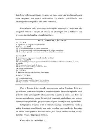 duas feiras onde se encontravam presentes um maior número de famílias nucleares e
estas ocupavam um espaço relativamente circunscrito, possibilitando uma
observação mais alargada de uma forma continuada.


       Esse primeiro guião, que transcrevo de seguida, contemplava categorias e sub-
categorias relativas à relação da unidade de observação com o trabalho e aos
processos de socialização e educação familiares.

                                   GUIÃO DE OBSERVAÇÃO INICIAL
CATEGORIA
1. Significado da categoria social de trabalho
SUB-CATEGORIAS
1.1. O que é mais importante no trabalho que realizam.
1.2. O que é percepcionado como dimensões negativas do trabalho que realizam.
1.3. O que é percepcionado como dimensões positivas do trabalho que realizam.

CATEGORIA
2. Como agem os ciganos nos locais de trabalho (as feiras)
SUB-CATEGORIAS
2.1. Relações inter-pessoais (com quem tecem relações de sociabilidade: os homens, as mulheres, os jovens,
as crianças).
2.2. Divisão de tarefas em função do género.
2.3. Divisão das tarefas em função da estrutura etária.
2.4. Relação com os clientes.
CATEGORIA
3. Socialização e educação familiares das crianças
SUB-CATEGORIAS
3.1. Ocupação das crianças.
3.2. Como interagem os adultos ciganos com as crianças.
3.3. O que valorizam e estimulam os adultos nas crianças.



       Com o decurso da investigação, uma primeira análise dos dados de terreno
permitiu que outras sub-categorias e sub-sub-categorias fossem incorporadas neste
primeiro guião, enriquecendo substancialmente a recolha e análise dos dados de
terreno, nomeadamente no que diz respeito à procura de regularidades, mas também
de eventuais singularidades que pudessem configurar a emergência de regularidades.
       Este processo evidencia assim o carácter dialéctico e simultâneo de recolha e
análise dos dados, possibilitando uma maior e melhor compreensão das dimensões
em análise e uma produção de conhecimento já na fase de recolha de dados, ou seja,
durante o processo de pesquisa empírica.

       Como refere Rockwell (1989:51),


                                                     152
 
