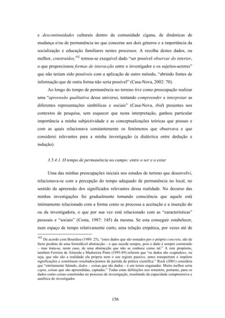 e descontinuidades culturais dentro da comunidade cigana, de dinâmicas de
mudança e/ou de permanência no que concerne aos dois géneros e a importância da
socialização e educação familiares nestes processos. A recolha destes dados, ou
melhor, construídos,102 tornou-se exequível dado “ser possível observar do interior,
o que proporcionou formas de interacção entre o investigador e os sujeitos-actores”
que não teriam sido possíveis com a aplicação de outro método, “abrindo fontes de
informação que de outra forma não seria possível” (Casa-Nova, 2002: 70).
      Ao longo do tempo de permanência no terreno tive como preocupação realizar
uma “apreensão qualitativa desse universo, tentando compreender e interpretar as
diferentes representações simbólicas e sociais” (Casa-Nova, ibid) presentes nos
contextos de pesquisa, sem esquecer que nesta interpretação, ganhou particular
importância a minha subjectividade e as conceptualizações teóricas que possuo e
com as quais relacionava constantemente os fenómenos que observava e que
considerei relevantes para a minha investigação (a dialéctica entre dedução e
indução).


      3.5.4.1. O tempo de permanência no campo: entre o ser e o estar

      Uma das minhas preocupações iniciais nos estudos de terreno que desenvolvi,
relacionava-se com a percepção do tempo adequado de permanência no local, no
sentido da apreensão dos significados relevantes dessa realidade. No decurso das
minhas investigações fui gradualmente tomando consciência que aquele está
intimamente relacionado com a forma como se processa a aceitação e a inserção do
ou da investigadora, o que por sua vez está relacionado com as “características”
pessoais e “sociais” (Costa, 1987: 145) da mesma. Se esta conseguir estabelecer,
num espaço de tempo relativamente curto, uma relação empática, por vezes até de

102
    De acordo com Bourdieu (1989: 25), “estes dados que são tomados por o próprio concreto, são de
facto produto de uma formidável abstracção – o que sucede sempre, pois o dado é sempre construído
– mas trata-se, neste caso, de uma abstracção que não se conhece como tal.” A este propósito,
também Ferreira de Almeida e Madureira Pinto (1995:89) referem que “os dados são «captados», ou
seja, que não são a realidade ela própria nem o seu registo passivo, antes transportam e impõem
significações e constituem resultados/pontos de partida da prática científica.” Rock (2001) considera
que “estritamente falando, dados – coisas que são dados – é um termo enganador. Muito melhor seria
capta, coisas que são apreendidas, captadas.” Todas estas definições nos remetem, portanto, para os
dados como coisas construídas no processo de investigação, resultando da capacidade compreensiva e
analítica do investigador.




                                                156
 