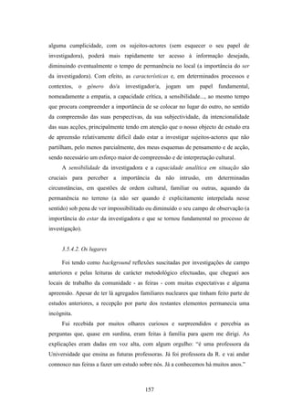 alguma cumplicidade, com os sujeitos-actores (sem esquecer o seu papel de
investigadora), poderá mais rapidamente ter acesso à informação desejada,
diminuindo eventualmente o tempo de permanência no local (a importância do ser
da investigadora). Com efeito, as características e, em determinados processos e
contextos, o género do/a investigador/a, jogam um papel fundamental,
nomeadamente a empatia, a capacidade crítica, a sensibilidade..., ao mesmo tempo
que procura compreender a importância de se colocar no lugar do outro, no sentido
da compreensão das suas perspectivas, da sua subjectividade, da intencionalidade
das suas acções, principalmente tendo em atenção que o nosso objecto de estudo era
de apreensão relativamente difícil dado estar a investigar sujeitos-actores que não
partilham, pelo menos parcialmente, dos meus esquemas de pensamento e de acção,
sendo necessário um esforço maior de compreensão e de interpretação cultural.
     A sensibilidade da investigadora e a capacidade analítica em situação são
cruciais para perceber a importância da não intrusão, em determinadas
circunstâncias, em questões de ordem cultural, familiar ou outras, aquando da
permanência no terreno (a não ser quando é explicitamente interpelada nesse
sentido) sob pena de ver impossibilitado ou diminuído o seu campo de observação (a
importância do estar da investigadora e que se tornou fundamental no processo de
investigação).


     3.5.4.2. Os lugares

     Foi tendo como background reflexões suscitadas por investigações de campo
anteriores e pelas leituras de carácter metodológico efectuadas, que cheguei aos
locais de trabalho da comunidade - as feiras - com muitas expectativas e alguma
apreensão. Apesar de ter lá agregados familiares nucleares que tinham feito parte de
estudos anteriores, a recepção por parte dos restantes elementos permanecia uma
incógnita.
     Fui recebida por muitos olhares curiosos e surpreendidos e percebia as
perguntas que, quase em surdina, eram feitas à família para quem me dirigi. As
explicações eram dadas em voz alta, com algum orgulho: “é uma professora da
Universidade que ensina as futuras professoras. Já foi professora da R. e vai andar
connosco nas feiras a fazer um estudo sobre nós. Já a conhecemos há muitos anos.”



                                        157
 