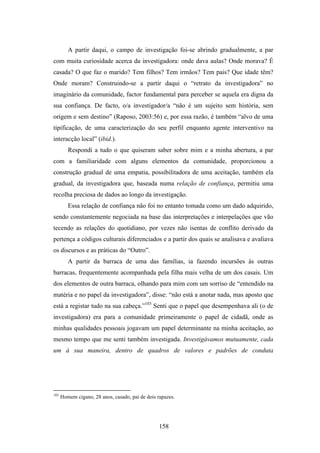 A partir daqui, o campo de investigação foi-se abrindo gradualmente, a par
com muita curiosidade acerca da investigadora: onde dava aulas? Onde morava? É
casada? O que faz o marido? Tem filhos? Tem irmãos? Tem pais? Que idade têm?
Onde moram? Construindo-se a partir daqui o “retrato da investigadora” no
imaginário da comunidade, factor fundamental para perceber se aquela era digna da
sua confiança. De facto, o/a investigador/a “não é um sujeito sem história, sem
origem e sem destino” (Raposo, 2003:56) e, por essa razão, é também “alvo de uma
tipificação, de uma caracterização do seu perfil enquanto agente interventivo na
interacção local” (ibid.).
         Respondi a tudo o que quiseram saber sobre mim e a minha abertura, a par
com a familiaridade com alguns elementos da comunidade, proporcionou a
construção gradual de uma empatia, possibilitadora de uma aceitação, também ela
gradual, da investigadora que, baseada numa relação de confiança, permitiu uma
recolha preciosa de dados ao longo da investigação.
         Essa relação de confiança não foi no entanto tomada como um dado adquirido,
sendo constantemente negociada na base das interpretações e interpelações que vão
tecendo as relações do quotidiano, por vezes não isentas de conflito derivado da
pertença a códigos culturais diferenciados e a partir dos quais se analisava e avaliava
os discursos e as práticas do “Outro”.
         A partir da barraca de uma das famílias, ia fazendo incursões às outras
barracas, frequentemente acompanhada pela filha mais velha de um dos casais. Um
dos elementos de outra barraca, olhando para mim com um sorriso de “entendido na
matéria e no papel da investigadora”, disse: “não está a anotar nada, mas aposto que
está a registar tudo na sua cabeça.”103 Senti que o papel que desempenhava ali (o de
investigadora) era para a comunidade primeiramente o papel de cidadã, onde as
minhas qualidades pessoais jogavam um papel determinante na minha aceitação, ao
mesmo tempo que me senti também investigada. Investigávamos mutuamente, cada
um à sua maneira, dentro de quadros de valores e padrões de conduta




103
      Homem cigano, 28 anos, casado, pai de dois rapazes.




                                                  158
 
