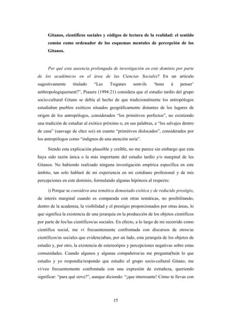Gitanos, científicos sociales y códigos de lectura de la realidad: el sentido
     común como ordenador de los esquemas mentales de percepción de los
     Gitanos.


     Por qué esta ausencia prolongada de investigación en este dominio por parte
de los académicos en el área de las Ciencias Sociales? En un artículo
sugestivamente     titulado    “Les     Tsiganes     sont-ils    ‘bons     à    penser’
anthropologiquement?”, Piasere (1994:21) considera que el estudio tardío del grupo
socio-cultural Gitano se debía al hecho de que tradicionalmente los antropólogos
estudiaban pueblos exóticos situados geográficamente distantes de los lugares de
origen de los antropólogos, considerados “los primitivos perfectos”, no existiendo
una tradición de estudiar al exótico próximo o, en sus palabras, a “los salvajes dentro
de casa” (sauvage de chez soi) en cuanto “primitivos dislocados”, considerados por
los antropólogos como “indignos de una atención seria”.

     Siendo esta explicación plausible y creíble, no me parece sin embargo que esta
haya sido razón única o la más importante del estudio tardío y/o marginal de los
Gitanos. No habiendo realizado ninguna investigación empírica específica en este
ámbito, tan solo hablaré de mi experiencia en mi cotidiano profesional y de mis
percepciones en este dominio, formulando algunas hipótesis al respecto:

     i) Porque se considera una temática demasiado exótica y de reducido prestigio,
de interés marginal cuando es comparada con otras temáticas, no posibilitando,
dentro de la academia, la visibilidad y el prestigio proporcionados por otras áreas, lo
que significa la existencia de una jerarquía en la producción de los objetos científicos
por parte de los/las científicos/as sociales. En efecto, a lo largo de mi recorrido como
científica social, me vi frecuentemente confrontada con discursos de otros/as
científicos/as sociales que evidenciaban, por un lado, esta jerarquía de los objetos de
estudio y, por otro, la existencia de estereotipos y percepciones negativas sobre estas
comunidades. Cuando algunos y algunas compañeros/as me pregunta(ba)n lo que
estudio y yo respondía/respondo que estudio el grupo socio-cultural Gitano, me
vi/veo frecuentemente confrontada con una expresión de extrañeza, queriendo
significar: “para qué sirve?”, aunque diciendo: “¡que interesante! Cómo te llevas con




                                          15
 