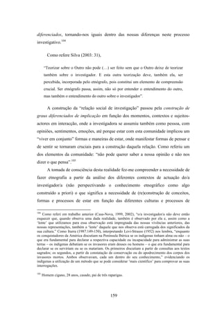 diferenciados, tornando-nos iguais dentro das nossas diferenças neste processo
investigativo.104

         Como refere Silva (2003: 31),

       “Teorizar sobre o Outro não pode (…) ser feito sem que o Outro deixe de teorizar
       também sobre o investigador. E esta outra teorização deve, também ela, ser
       percebida, incorporada pelo etnógrafo, pois constitui um elemento de compreensão
       crucial. Ser etnógrafo passa, assim, não só por entender o entendimento do outro,
       mas também o entendimento do outro sobre o investigador”.

         A construção da “relação social de investigação” passou pela construção de
graus diferenciados de implicação em função dos momentos, contextos e sujeitos-
actores em interacção, onde a investigadora se assumiu também como pessoa, com
opiniões, sentimentos, emoções, até porque estar com esta comunidade implicou um
“viver em conjunto” formas e maneiras de estar, onde manifestar formas de pensar e
de sentir se tornaram cruciais para a construção daquela relação. Como referiu um
dos elementos da comunidade: “não pode querer saber a nossa opinião e não nos
dizer o que pensa”.105
         A tomada de consciência desta realidade fez-me compreender a necessidade de
fazer etnografia a partir da análise dos diferentes contextos de actuação do/a
investigador/a (não perspectivando o conhecimento etnográfico como algo
construído a priori) o que significa a necessidade de (re)construção de conceitos,
formas e processos de estar em função das diferentes culturas e processos de

104
    Como referi em trabalho anterior (Casa-Nova, 1999, 2002), “o/a investigador/a não deve então
esquecer que, quando observa uma dada realidade, também é observado por ela e, assim como a
‘lente’ que utilizamos para essa observação está impregnada das nossas vivências anteriores, das
nossas representações, também a ‘lente’ daquele que nos observa está carregada dos significados da
sua cultura.” Como Iturra (1987:149-150), interpretando Levi-Strauss (1952) nos lembra, “enquanto
os conquistadores da América discutiam na Península Ibérica se os indígenas tinham alma ou não – o
que era fundamental para declarar a respectiva capacidade ou incapacidade para administrar as suas
terras – os indígenas debatiam se os invasores eram deuses ou homens – o que era fundamental para
declarar se os serviriam ou se os matariam. Os primeiros discutiam a partir de consultas aos textos
sagrados; os segundos, a partir da constatação da conservação ou do apodrecimento dos corpos dos
invasores mortos. Ambos observavam, cada um dentro do seu conhecimento,” evidenciando os
indígenas a utilização de um método que se pode considerar ‘mais científico’ para comprovar as suas
interrogações.

105
      Homem cigano, 28 anos, casado, pai de três raparigas.




                                                  159
 