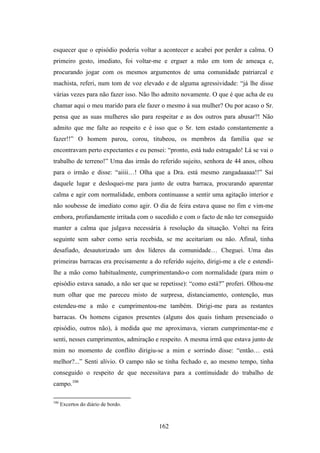 esquecer que o episódio poderia voltar a acontecer e acabei por perder a calma. O
primeiro gesto, imediato, foi voltar-me e erguer a mão em tom de ameaça e,
procurando jogar com os mesmos argumentos de uma comunidade patriarcal e
machista, referi, num tom de voz elevado e de alguma agressividade: “já lhe disse
várias vezes para não fazer isso. Não lho admito novamente. O que é que acha de eu
chamar aqui o meu marido para ele fazer o mesmo à sua mulher? Ou por acaso o Sr.
pensa que as suas mulheres são para respeitar e as dos outros para abusar?! Não
admito que me falte ao respeito e é isso que o Sr. tem estado constantemente a
fazer!!” O homem parou, corou, titubeou, os membros da família que se
encontravam perto expectantes e eu pensei: “pronto, está tudo estragado! Lá se vai o
trabalho de terreno!” Uma das irmãs do referido sujeito, senhora de 44 anos, olhou
para o irmão e disse: “aiiii…! Olha que a Dra. está mesmo zangadaaaaa!!” Saí
daquele lugar e desloquei-me para junto de outra barraca, procurando aparentar
calma e agir com normalidade, embora continuasse a sentir uma agitação interior e
não soubesse de imediato como agir. O dia de feira estava quase no fim e vim-me
embora, profundamente irritada com o sucedido e com o facto de não ter conseguido
manter a calma que julgava necessária à resolução da situação. Voltei na feira
seguinte sem saber como seria recebida, se me aceitariam ou não. Afinal, tinha
desafiado, desautorizado um dos líderes da comunidade… Cheguei. Uma das
primeiras barracas era precisamente a do referido sujeito, dirigi-me a ele e estendi-
lhe a mão como habitualmente, cumprimentando-o com normalidade (para mim o
episódio estava sanado, a não ser que se repetisse): “como está?” proferi. Olhou-me
num olhar que me pareceu misto de surpresa, distanciamento, contenção, mas
estendeu-me a mão e cumprimentou-me também. Dirigi-me para as restantes
barracas. Os homens ciganos presentes (alguns dos quais tinham presenciado o
episódio, outros não), à medida que me aproximava, vieram cumprimentar-me e
senti, nesses cumprimentos, admiração e respeito. A mesma irmã que estava junto de
mim no momento de conflito dirigiu-se a mim e sorrindo disse: “então… está
melhor?...” Senti alívio. O campo não se tinha fechado e, ao mesmo tempo, tinha
conseguido o respeito de que necessitava para a continuidade do trabalho de
campo.106

106
      Excertos do diário de bordo.



                                        162
 