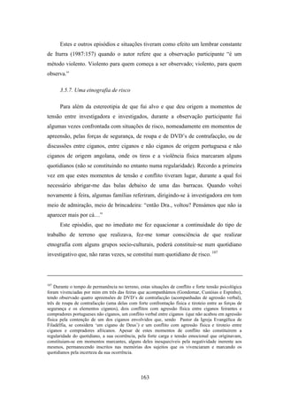 Estes e outros episódios e situações tiveram como efeito um lembrar constante
de Iturra (1987:157) quando o autor refere que a observação participante “é um
método violento. Violento para quem começa a ser observado; violento, para quem
observa.”

      3.5.7. Uma etnografia de risco

      Para além da estereotipia de que fui alvo e que deu origem a momentos de
tensão entre investigadora e investigados, durante a observação participante fui
algumas vezes confrontada com situações de risco, nomeadamente em momentos de
apreensão, pelas forças de segurança, de roupa e de DVD’s de contrafacção, ou de
discussões entre ciganos, entre ciganos e não ciganos de origem portuguesa e não
ciganos de origem angolana, onde os tiros e a violência física marcaram alguns
quotidianos (não se constituindo no entanto numa regularidade). Recordo a primeira
vez em que estes momentos de tensão e conflito tiveram lugar, durante a qual foi
necessário abrigar-me das balas debaixo de uma das barracas. Quando voltei
novamente à feira, algumas famílias referiram, dirigindo-se à investigadora em tom
meio de admiração, meio de brincadeira: “então Dra., voltou? Pensámos que não ia
aparecer mais por cá…”
      Este episódio, que no imediato me fez equacionar a continuidade do tipo de
trabalho de terreno que realizava, fez-me tomar consciência de que realizar
etnografia com alguns grupos socio-culturais, poderá constituir-se num quotidiano
investigativo que, não raras vezes, se constitui num quotidiano de risco. 107




107
    Durante o tempo de permanência no terreno, estas situações de conflito e forte tensão psicológica
foram vivenciadas por mim em três das feiras que acompanhámos (Gondomar, Custóias e Espinho),
tendo observado quatro apreensões de DVD’s de contrafacção (acompanhadas de agressão verbal),
três de roupa de contrafacção (uma delas com forte confrontação física e tiroteio entre as forças de
segurança e os elementos ciganos), dois conflitos com agressão física entre ciganos feirantes e
compradores portugueses não ciganos, um conflito verbal entre ciganos (que não acabou em agressão
física pela contenção de um dos ciganos envolvidos que, sendo Pastor da Igreja Evangélica de
Filadélfia, se considera ‘um cigano de Deus’) e um conflito com agressão física e tiroteio entre
ciganos e compradores africanos. Apesar de estes momentos de conflito não constituirem a
regularidade do quotidiano, a sua ocorrência, pela forte carga e tensão emocional que originavam,
constituiam-se em momentos marcantes, alguns deles inesquecíveis pela negatividade inerente aos
mesmos, permanecendo inscritos nas memórias dos sujeitos que os vivenciaram e marcando os
quotidianos pela incerteza da sua ocorrência.




                                                163
 