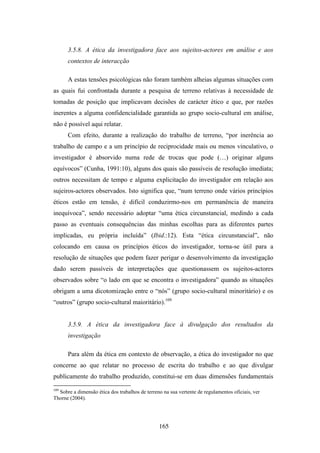 3.5.8. A ética da investigadora face aos sujeitos-actores em análise e aos
      contextos de interacção

      A estas tensões psicológicas não foram também alheias algumas situações com
as quais fui confrontada durante a pesquisa de terreno relativas à necessidade de
tomadas de posição que implicavam decisões de carácter ético e que, por razões
inerentes a alguma confidencialidade garantida ao grupo socio-cultural em análise,
não é possível aqui relatar.
      Com efeito, durante a realização do trabalho de terreno, “por inerência ao
trabalho de campo e a um princípio de reciprocidade mais ou menos vinculativo, o
investigador é absorvido numa rede de trocas que pode (…) originar alguns
equívocos” (Cunha, 1991:10), alguns dos quais são passíveis de resolução imediata;
outros necessitam de tempo e alguma explicitação do investigador em relação aos
sujeiros-actores observados. Isto significa que, “num terreno onde vários princípios
éticos estão em tensão, é difícil conduzirmo-nos em permanência de maneira
inequívoca”, sendo necessário adoptar “uma ética circunstancial, medindo a cada
passo as eventuais consequências das minhas escolhas para as diferentes partes
implicadas, eu própria incluída” (Ibid.:12). Esta “ética circunstancial”, não
colocando em causa os princípios éticos do investigador, torna-se útil para a
resolução de situações que podem fazer perigar o desenvolvimento da investigação
dado serem passíveis de interpretações que questionassem os sujeitos-actores
observados sobre “o lado em que se encontra o investigadora” quando as situações
obrigam a uma dicotomização entre o “nós” (grupo socio-cultural minoritário) e os
“outros” (grupo socio-cultural maioritário).109


      3.5.9. A ética da investigadora face à divulgação dos resultados da
      investigação

      Para além da ética em contexto de observação, a ética do investigador no que
concerne ao que relatar no processo de escrita do trabalho e ao que divulgar
publicamente do trabalho produzido, constitui-se em duas dimensões fundamentais
109
  Sobre a dimensão ética dos trabalhos de terreno na sua vertente de regulamentos oficiais, ver
Thorne (2004).




                                                165
 