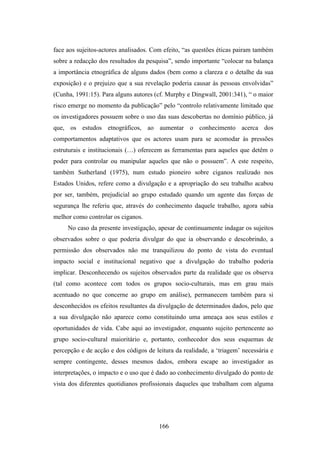 face aos sujeitos-actores analisados. Com efeito, “as questões éticas pairam também
sobre a redacção dos resultados da pesquisa”, sendo importante “colocar na balança
a importância etnográfica de alguns dados (bem como a clareza e o detalhe da sua
exposição) e o prejuizo que a sua revelação poderia causar às pessoas envolvidas”
(Cunha, 1991:15). Para alguns autores (cf. Murphy e Dingwall, 2001:341), “ o maior
risco emerge no momento da publicação” pelo “controlo relativamente limitado que
os investigadores possuem sobre o uso das suas descobertas no domínio público, já
que, os estudos etnográficos, ao aumentar o conhecimento acerca dos
comportamentos adaptativos que os actores usam para se acomodar às pressões
estruturais e institucionais (…) oferecem as ferramentas para aqueles que detêm o
poder para controlar ou manipular aqueles que não o possuem”. A este respeito,
também Sutherland (1975), num estudo pioneiro sobre ciganos realizado nos
Estados Unidos, refere como a divulgação e a apropriação do seu trabalho acabou
por ser, também, prejudicial ao grupo estudado quando um agente das forças de
segurança lhe referiu que, através do conhecimento daquele trabalho, agora sabia
melhor como controlar os ciganos.
     No caso da presente investigação, apesar de continuamente indagar os sujeitos
observados sobre o que poderia divulgar do que ia observando e descobrindo, a
permissão dos observados não me tranquilizou do ponto de vista do eventual
impacto social e institucional negativo que a divulgação do trabalho poderia
implicar. Desconhecendo os sujeitos observados parte da realidade que os observa
(tal como acontece com todos os grupos socio-culturais, mas em grau mais
acentuado no que concerne ao grupo em análise), permanecem também para si
desconhecidos os efeitos resultantes da divulgação de determinados dados, pelo que
a sua divulgação não aparece como constituindo uma ameaça aos seus estilos e
oportunidades de vida. Cabe aqui ao investigador, enquanto sujeito pertencente ao
grupo socio-cultural maioritário e, portanto, conhecedor dos seus esquemas de
percepção e de acção e dos códigos de leitura da realidade, a ‘triagem’ necessária e
sempre contingente, desses mesmos dados, embora escape ao investigador as
interpretações, o impacto e o uso que é dado ao conhecimento divulgado do ponto de
vista dos diferentes quotidianos profissionais daqueles que trabalham com alguma




                                        166
 