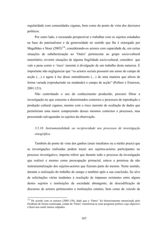 regularidade com comunidades ciganas, bem como do ponto de vista dos decisores
políticos.
      Por outro lado, e recusando perspectivar e trabalhar com os sujeitos estudados
na base do paternalismo e da generosidade no sentido que lhe é outorgado por
Magalhães e Stoer (2005)110, considerando-os actores com capacidade de, em certas
situações de subalternização ao ‘Outro’ pertencente ao grupo socio-cultural
maioritário, reverter situações de alguma fragilidade socio-cultural, considero que
vale a pena correr o ‘risco’ inerente à divulgação de um trabalho desta natureza. É
importante não negligenciar que “os actores sociais possuem um senso do campo de
acção (…) e agem à luz desse entendimento (…) de uma maneira que afecta de
forma variada (reproduzindo ou mudando) o campo de acção” (Pollner e Emerson,
2001:121).
      Não controlando o uso do conhecimento produzido, procurei filtrar a
investigação no que concerne a determinados contextos e processos de reprodução e
produção cultural ciganos, mesmo com o risco inerente de ocultação de dados que
permitiriam uma maior compreensão desses mesmos contextos e processos, mas
procurando salvaguardar os sujeitos da observação.


      3.5.10. Instrumentalidade ou reciprocidade nos processos de investigação
      etnográfica

      Também do ponto de vista dos ganhos (mais imediatos ou a médio prazo) que
as investigações realizadas podem trazer aos sujeitos-actores participantes no
processo investigativo, importa referir que durante todo o processo da investigação
que realizei e mesmo como preocupação primacial, estava a premissa da não
instrumentalização dos sujeitos-actores que fizeram parte do mesmo. Neste sentido,
durante a realização do trabalho de campo e também após a sua conclusão, fui alvo
de solicitações várias tendentes à resolução de impasses existentes entre alguns
destes sujeitos e instituições da sociedade abrangente, de descodificação de
discursos de actores pertencentes a instituições estatais, bem como de veículo de


110
    De acordo com os autores (2005:138), dado que o ‘Outro’ foi historicamente menorizado pelo
Ocidente de forma continuada, cuidar do ‘Outro’ transforma-se num programa político cujo objectivo
é fazer-nos sentir menos culpados.



                                               167
 