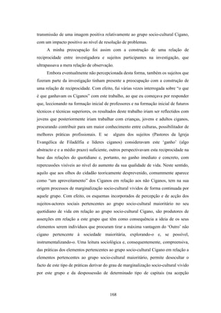 transmissão de uma imagem positiva relativamente ao grupo socio-cultural Cigano,
com um impacto positivo ao nível de resolução de problemas.
     A minha preocupação foi assim com a construção de uma relação de
reciprocidade entre investigadora e sujeitos participantes na investigação, que
ultrapassava a mera relação de observação.
     Embora eventualmente não percepcionada desta forma, também os sujeitos que
fizeram parte da investigação tinham presente a preocupação com a construção de
uma relação de reciprocidade. Com efeito, fui várias vezes interrogada sobre “o que
é que ganhavam os Ciganos” com este trabalho, ao que eu começava por responder
que, leccionando na formação inicial de professores e na formação inicial de futuros
técnicos e técnicas superiores, os resultados deste trabalho iriam ser reflectidos com
jovens que posteriormente iriam trabalhar com crianças, jovens e adultos ciganos,
procurando contribuir para um maior conhecimento entre culturas, possibilitador de
melhores práticas profissionais. E se      alguns dos sujeitos (Pastores da Igreja
Evangélica de Filadélfia e líderes ciganos) consideravam este ‘ganho’ (algo
abstracto e e a médio prazo) suficiente, outros perspectivavam esta reciprocidade na
base das relações do quotidiano e, portanto, no ganho imediato e concreto, com
repercussões visíveis ao nível do aumento da sua qualidade de vida. Neste sentido,
aquilo que aos olhos do cidadão teoricamente desprevenido, comummente aparece
como “um aproveitamento” dos Ciganos em relação aos não Ciganos, tem na sua
origem processos de marginalização socio-cultural vividos de forma continuada por
aquele grupo. Com efeito, os esquemas incorporados de percepção e de acção dos
sujeitos-actores sociais pertencentes ao grupo socio-cultural maioritário no seu
quotidiano de vida em relação ao grupo socio-cultural Cigano, são produtores de
asserções em relação a este grupo que têm como consequência a ideia de os seus
elementos serem indivíduos que procuram tirar a máxima vantagem do ‘Outro’ não
cigano pertencente à sociedade maioritária, explorando-o e, se possível,
instrumentalizando-o. Uma leitura sociológica e, consequentemente, compreensiva,
das práticas dos elementos pertencentes ao grupo socio-cultural Cigano em relação a
elementos pertencentes ao grupo socio-cultural maioritário, permite desocultar o
facto de este tipo de práticas derivar do grau de marginalização socio-cultural vivido
por este grupo e da despossessão de determinado tipo de capitais (na acepção



                                         168
 