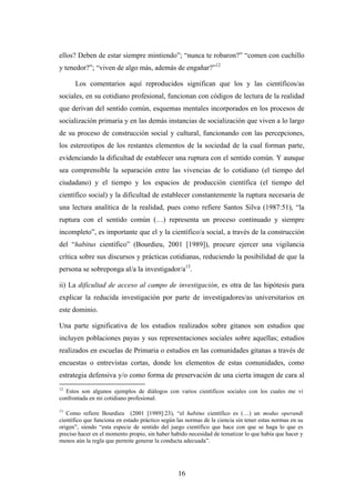 ellos? Deben de estar siempre mintiendo”; “nunca te robaron?” “comen con cuchillo
y tenedor?”; “viven de algo más, además de engañar?”12

      Los comentarios aquí reproducidos significan que los y las científicos/as
sociales, en su cotidiano profesional, funcionan con códigos de lectura de la realidad
que derivan del sentido común, esquemas mentales incorporados en los procesos de
socialización primaria y en las demás instancias de socialización que viven a lo largo
de su proceso de construcción social y cultural, funcionando con las percepciones,
los estereotipos de los restantes elementos de la sociedad de la cual forman parte,
evidenciando la dificultad de establecer una ruptura con el sentido común. Y aunque
sea comprensible la separación entre las vivencias de lo cotidiano (el tiempo del
ciudadano) y el tiempo y los espacios de producción científica (el tiempo del
científico social) y la dificultad de establecer constantemente la ruptura necesaria de
una lectura analítica de la realidad, pues como refiere Santos Silva (1987:51), “la
ruptura con el sentido común (…) representa un proceso continuado y siempre
incompleto”, es importante que el y la científico/a social, a través de la construcción
del “habitus científico” (Bourdieu, 2001 [1989]), procure ejercer una vigilancia
crítica sobre sus discursos y prácticas cotidianas, reduciendo la posibilidad de que la
persona se sobreponga al/a la investigador/a13.

ii) La dificultad de acceso al campo de investigación, es otra de las hipótesis para
explicar la reducida investigación por parte de investigadores/as universitarios en
este dominio.

Una parte significativa de los estudios realizados sobre gitanos son estudios que
incluyen poblaciones payas y sus representaciones sociales sobre aquellas; estudios
realizados en escuelas de Primaria o estudios en las comunidades gitanas a través de
encuestas o entrevistas cortas, donde los elementos de estas comunidades, como
estrategia defensiva y/o como forma de preservación de una cierta imagen de cara al
12
  Estos son algunos ejemplos de diálogos con varios científicos sociales con los cuales me vi
confrontada en mi cotidiano profesional.

13
   Como refiere Bourdieu (2001 [1989]:23), “el habitus científico es (…) un modus operandi
científico que funciona en estado práctico según las normas de la ciencia sin tener estas normas en su
origen”, siendo “esta especie de sentido del juego científico que hace con que se haga lo que es
preciso hacer en el momento propio, sin haber habido necesidad de tematizar lo que había que hacer y
menos aún la regla que permite generar la conducta adecuada”.




                                                 16
 