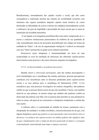 Bourdieusiana), nomeadamente dos capitais escolar e social, que têm como
consequência a exploração máxima das relações de sociabilidade existentes com
elementos não ciganos portadores daqueles capitais numa tentativa de verem
diminuidas as dificuldades de acesso a direitos de cidadania (nomeadamente sociais
e culturais) e do grau de fragilidade e precaridade dos laços sociais que os unem às
instituições da sociedade maioritária.
      A sua ligação à investigadora possibilitou-lhes uma maior compreensão de e o
acesso a contextos institucionais potenciadores da melhoria da sua qualidade de
vida, nomeadamente através da necessária descodificação dos códigos de leitura da
realidade do ‘Outro’ e do uso de argumentação inteligível e credível na interacção
com esse ‘Outro’ pertencente ao grupo socio-cultural maioritário.
     Procurou-se assim ultrapassar a instrumentalidade em favor de uma
reciprocidade ao nível da satisfação de interessses dos diferentes sujeitos-actores
intervenientes neste processo e dos meus interesses enquanto investigadora.


     3.5.11. As discursividades e as práticas dos actores

     Quando iniciei a observação participante, uma das minhas preocupações a
nível metodológico era, à semelhança dos estudos anteriores, procurar percepcionar
coerências e/ou incoerências entre os discursos produzidos pelos sujeitos-actores
sociais e as suas práticas pois, à semelhança de Hammersley (1992: 11,12),
considerava que, num processo investigativo de carácter etnográfico, não podemos
confiar no que as pessoas dizem acerca do que elas acreditam e fazem, sem também
observar as suas práticas, ao mesmo tempo que também não podemos confiar na
observação das práticas sem falar com as pessoas para perceber as suas perspectivas
sobre as coisas, sob pena de nos arriscarmos a interpretar erradamente o sentido das
suas acções.
     A reflexão sobre e a continuidade do trabalho de terreno, juntamente com a
interpelação da realidade e os dados recolhidos, consciencializaram-me de que, com
alguma frequência, aquilo que poderia ser percepcionado como incoerência entre os
discursos e as práticas dos sujeitos-actores em análise poderia não significar mais
do que o desfasamento entre o tempo do discurso projectado no futuro e a actuação
contextualizada, materializada num tempo e espaços concretos.


                                         169
 