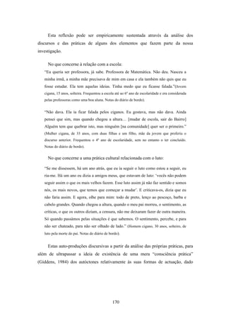 Esta reflexão pode ser empiricamente sustentada através da análise dos
discursos e das práticas de alguns dos elementos que fazem parte da nossa
investigação.

     No que concerne à relação com a escola:
   “Eu queria ser professora, já sabe. Professora de Matemática. Não deu. Nasceu a
   minha irmã, a minha mãe precisava de mim em casa e ela também não quis que eu
   fosse estudar. Ela tem aquelas ideias. Tinha medo que eu ficasse falada.”(Jovem
   cigana, 15 anos, solteira. Frequentou a escola até ao 6º ano de escolaridade e era considerada
   pelas professoras como uma boa aluna. Notas do diário de bordo).


   “Não dava. Ela ía ficar falada pelos ciganos. Eu gostava, mas não dava. Ainda
   pensei que sim, mas quando chegou a altura… [mudar de escola, sair do Bairro]
   Alguém tem que quebrar isto, mas ninguém [na comunidade] quer ser o primeiro.”
   (Mulher cigana, de 33 anos, com duas filhas e um filho, mãe da jovem que proferiu o
   discurso anterior. Frequentou o 4º ano de escolaridade, sem no entanto o ter concluído.
   Notas do diário de bordo).


     No que concerne a uma prática cultural relacionada com o luto:

   “Se me dissessem, há um ano atrás, que eu ía seguir o luto como estou a seguir, eu
   ria-me. Há um ano eu dizia a amigos meus, que estavam de luto: ‘vocês não podem
   seguir assim o que os mais velhos fazem. Esse luto assim já não faz sentido e somos
   nós, os mais novos, que temos que começar a mudar’. E criticava-os, dizia que eu
   não faria assim. E agora, olhe para mim: todo de preto, lenço ao pescoço, barba e
   cabelo grandes. Quando chegou a altura, quando o meu pai morreu, o sentimento, as
   críticas, o que os outros diziam, a censura, não me deixaram fazer de outra maneira.
   Só quando passámos pelas situações é que sabemos. O sentimento, percebe, e para
   não ser chateado, para não ser olhado de lado.” (Homem cigano, 30 anos, solteiro, de
   luto pela morte do pai. Notas do diário de bordo).


     Estas auto-produções discursivas a partir da análise das próprias práticas, para
além de ultrapassar a ideia de existência de uma mera “consciência prática”
(Giddens, 1984) dos autóctones relativamente às suas formas de actuação, dado




                                                170
 