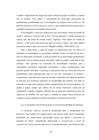 e melhor compreensão das lógicas de acção cultural do grupo em análise, o mesmo
não se verificar. Com efeito, a continuidade da observação participante foi
gradualmente possibilitando que a investigadora se tornasse mais insider ou, nas
palavras de Geertz (1973), uma quase-insider o que contribuiu decisivamente para a
qualidade interpretativa do trabalho desenvolvido.
     O investigador é assim um sujeito-actor que, procurando “entrar no mundo do
sujeito”, continua a “estar do lado de fora”. Procura aprender o “modo de pensar do
sujeito, mas não pensa do mesmo modo”. Significa “estar dentro do mundo do
sujeito (…) não como uma pessoa que quer ser como o sujeito, mas como alguém
que procura saber o que é ser como ele” (Bogdan e Biklen, 1994 [1991]:;113).
     Mas, a dada altura, a saída do campo era impreterível face aos prazos de
realização da investigação no seu produto acabado. Assim, no final de um ano e
meio de observação continuada, a saída do campo foi-se processando gradualmente,
negociando com os sujeitos-actores essa saída: voltar ao campo a cada quinze dias,
telefonar, estar presente nos momentos de sociabilidade marcantes para a
comunidade: casamentos, baptizados, aniversários, e outras comemorações; estar
presente quando solicitada. A presença a cada quinze dias nos locais das feiras foi
gradualmente sendo espaçada para uma vez por mês, mantendo-se no entanto o
compromisso (motivado pelos laços de amizade construídos com algumas famílias)
de presença nos momentos marcantes de sociabilidade das famílias. Em todos os
momentos em que estive presente, nunca consegui deixar de ser investigadora e ser
apenas a amiga: sempre que voltava de um desses momentos, sentava-me ao
computador e registava algumas reflexões que me pareciam significativas face aos
objectivos do trabalho. Por essa razão, o trabalho de campo nunca terminou por
completo a não ser quando se deu por terminado o seu processo de escrita.


     3.6. A etnografia como forma de pensar a (in)comensurabilidade da diferença

     A etnografia reflexiva revelou-se fundamental para a compreensão dos
discursos e das práticas dos sujeitos-actores que fizeram parte desta investigação,
permitindo um conhecimento aprofundado acerca das lógicas e processos de
actuação do ‘Outro’ culturalmente diferenciado (e perspectivado a partir da
assunção das nossas próprias diferenças). Consequentemente, esta forma de fazer


                                        172
 