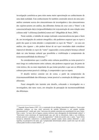 investigação constituiu-se para mim numa maior aproximação ao conhecimento de
uma dada realidade. Este conhecimento foi também construído através de uma auto-
análise constante acerca dos etnocentrismos da investigadora e dos etnocentrismos
dos sujeitos-actores em análise, das diferentes formas de estar com o ‘Outro’ e da
consciencialização da(s) (im)possibilidade(s) de (re)construção de uma relação entre
culturas onde “a diferença [também] somos nós” (Magalhães & Stoer, 2003).
      Neste sentido, o trabalho de campo realizado consciencializou-me para o facto
de, em investigações de carácter etnográfico, não podermos esquecer que os topoi a
partir dos quais se tenta abordar e compreender os topoi do “Outro” – no caso em
análise, dos ciganos -, não podem deixar de ser topoi mesclados dado considerar
impossível abordar os topoi do “outro” esquecendo a nossa própria herança cultural
dado ser esta herança cultural que possibilita a visibilização e compreensão da
(in)comensurabilidade da diferença.113
      Se considerarmos que o conflito entre culturas possibilita ou torna possível ir
mais longe no conhecimento entre culturas, não podemos esquecer que, do ponto de
vista teórico, tão ou mais importante do que tentar perceber o que une as diferentes
culturas para tornar possível o diálogo, é compreender o que as separa.
      O desafio teórico consiste em de como, a partir da compreensão da
(in)comensurabilidade das diferenças, tornar possível a construção de diálogos entre
diferentes.
      Fazer etnografia tem inerente este desafio, colocando o investigador ou a
investigadora, não raras vezes, em situações de percepção da incomensurabilidade
das diferenças.




113
   Segundo Sousa Santos (1997: 23), a construção de um diálogo intercultural implica a “troca entre
diferentes culturas, ou seja, entre universos de sentido diferentes e, em grande medida,
incomensuráveis”, sendo que, estes “universos de sentido consistem em constelações de topoi fortes.
Para o autor, “os topoi são os lugares comuns retóricos mais abrangentes de determinada cultura” e
“funcionam como premissas de argumentação que, por não se discutirem, dada a sua evidência,
tornam possível a produção e a troca de argumentos.” Ainda de acordo com o autor, “topoi fortes
tornam-se altamente vulneráveis e problemáticos quando usados numa cultura diferente”, o que
significa, na perspectiva do autor, que “compreender determinada cultura a partir dos topoi de outra
cultura pode revelar-se muito difícil (…):”




                                                173
 