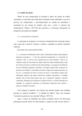 4. A análise dos dados

     Dentro de uma categorização já realizada a partir dos guiões de análise
construídos, as descrições das observações realizadas foram submetidas a um novo
processo de categorização e sub-categorização no sentido de possibilitar a
construção de um sistema de relações entre elas e aferir “a robustez das
interpretações” (Maroy, 1997:154) que permitisse a construção subsequente de
perspectivas de análise da realidade.


     4.1. A construção de categorias

     A construção de categorias é um processo fundamental da construção teórica,
sem o qual não é possível “analisar e ordenar a realidade em estudo” (Ezpeleta,
1989:89).
     De acordo com a autora (Ibid.:88-89),

   “(…) o momento da elaboração teórica sobre a informação empírica supõe algumas
   operações necessárias (…). Uma das operações fundamentais é a construção de
   categorias. Não se trata de uma operação que já tenha fórmulas. Trata-se, ao
   contrário, de pôr em movimento um árduo esforço de criação intelectual para o qual
   há, de fato, previsões e controles de tipo epistemológico. As categorias de diferentes
   níveis de abstração organizam, sintetizam, com algum sentido, fatos, momentos ou
   processos da realidade. A articulação necessária e lógica das categorias permite, por
   sua vez, a construção da teoria ou setores da teoria. A permanente relação entre
   informação empírica (que supõe ‘observáveis’ também construídos) e o trabalho
   analítico está na base destes pilares que são as categorias” enquanto “conceitos
   construídos, abstrações que sintetizam o sentido da busca e o estudo sistemático da
   realidade. As categorias constituem as ferramentas intelectuais para analisar e
   ordenar a realidade em estudo.”

     Uma categoria é portanto “um conceito que permite nomear uma realidade
presente no material recolhido” e “o trabalho de análise” sobre essa categoria
“consistirá em precisar o seu conteúdo” (Maroy, 1997:131).
     Após a leitura da totalidade dos dados recolhidos através da observação
participante procedi, dentro de cada temática, à análise de cada excerto relativo a



                                            174
 