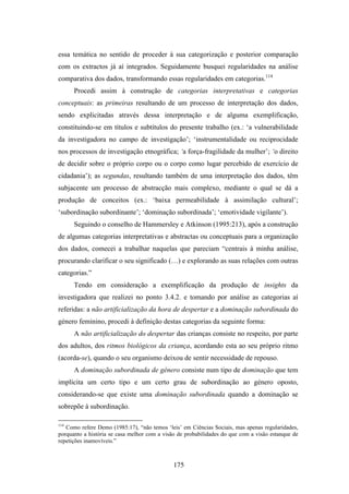 essa temática no sentido de proceder à sua categorização e posterior comparação
com os extractos já aí integrados. Seguidamente busquei regularidades na análise
comparativa dos dados, transformando essas regularidades em categorias.114
      Procedi assim à construção de categorias interpretativas e categorias
conceptuais: as primeiras resultando de um processo de interpretação dos dados,
sendo explicitadas através dessa interpretação e de alguma exemplificação,
constituindo-se em títulos e subtítulos do presente trabalho (ex.: ‘a vulnerabilidade
da investigadora no campo de investigação’; ‘instrumentalidade ou reciprocidade
nos processos de investigação etnográfica; ‘a força-fragilidade da mulher’; ‘o direito
de decidir sobre o próprio corpo ou o corpo como lugar percebido de exercício de
cidadania’); as segundas, resultando também de uma interpretação dos dados, têm
subjacente um processo de abstracção mais complexo, mediante o qual se dá a
produção de conceitos (ex.: ‘baixa permeabilidade à assimilação cultural’;
‘subordinação subordinante’; ‘dominação subordinada’; ‘emotividade vigilante’).
      Seguindo o conselho de Hammersley e Atkinson (1995:213), após a construção
de algumas categorias interpretativas e abstractas ou conceptuais para a organização
dos dados, comecei a trabalhar naquelas que pareciam “centrais à minha análise,
procurando clarificar o seu significado (…) e explorando as suas relações com outras
categorias.”
      Tendo em consideração a exemplificação da produção de insights da
investigadora que realizei no ponto 3.4.2. e tomando por análise as categorias aí
referidas: a não artificialização da hora de despertar e a dominação subordinada do
género feminino, procedi à definição destas categorias da seguinte forma:
      A não artificialização do despertar das crianças consiste no respeito, por parte
dos adultos, dos ritmos biológicos da criança, acordando esta ao seu próprio ritmo
(acorda-se), quando o seu organismo deixou de sentir necessidade de repouso.
      A dominação subordinada de género consiste num tipo de dominação que tem
implícita um certo tipo e um certo grau de subordinação ao género oposto,
considerando-se que existe uma dominação subordinada quando a dominação se
sobrepõe à subordinação.

114
   Como refere Demo (1985:17), “não temos ‘leis’ em Ciências Sociais, mas apenas regularidades,
porquanto a história se casa melhor com a visão de probabilidades do que com a visão estanque de
repetições inamovíveis.”



                                              175
 