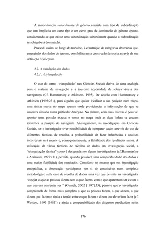 A subordinação subordinante de género consiste num tipo de subordinação
que tem implícita um certo tipo e um certo grau de dominação do género oposto,
considerando-se que existe uma subordinação subordinante quando a subordinação
se sobrepõe à dominação.
     Procedi, assim, ao longo do trabalho, à construção de categorias abstractas que,
emergindo dos dados do terreno, possibilitaram a construção de teoria através da sua
definição conceptual.

     4.2. A validação dos dados
     4.2.1. A triangulação

     O uso do termo ‘triangulação’ nas Ciências Sociais deriva de uma analogia
com o sistema de navegação e a inerente necessidade de sobrevivência dos
navegantes (Cf. Hammersley e Atkinson, 1995). De acordo com Hammersley e
Atkinson (1995:231), para alguém que quiser localizar a sua posição num mapa,
uma única marca no mapa apenas pode providenciar a informação de que se
encontra situado numa particular direcção. No entanto, com duas marcas é possível
apontar uma posição exacta: o ponto no mapa onde as duas linhas se cruzam
identifica a posição do navegante. Analogamente, na investigação em Ciências
Sociais, se o investigador tiver possibilidade de comparar dados através do uso de
diferentes técnicas de recolha, a probabilidade de fazer inferências e análises
incorrectas será menor e, consequentemente, a fiabilidade dos resultados maior. A
utilização de várias técnicas de recolha de dados em investigação social, a
“triangulação técnica” como é designada por alguns investigadores (cf.Hammersley
e Atkinson, 1995:231), permite, quando possível, uma comparabilidade dos dados e
uma maior fiabilidade dos resultados. Considero no entanto que em investigação
etnográfica, a observação participante por si só constitui-se num complexo
metodológico suficiente de recolha de dados uma vez que permite ao investigador
“cotejar o que as pessoas dizem com o que fazem, com o que aparentam ser e com o
que querem aparentar ser “ (Guasch, 2002 [1997]:33); permite que o investigador
compreenda de forma mais completa o que as pessoas fazem, o que dizem, o que
dizem que fazem e ainda a tensão entre o que fazem e dizem que deveriam fazer (cf.
Wolcott, 1993 [1985]) e ainda a comparabilidade dos discursos produzidos pelos



                                        176
 