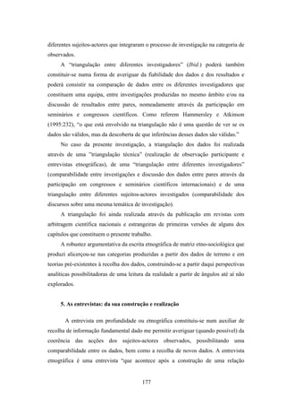 diferentes sujeitos-actores que integraram o processo de investigação na categoria de
observados.
     A “triangulação entre diferentes investigadores” (Ibid.) poderá também
constituir-se numa forma de averiguar da fiabilidade dos dados e dos resultados e
poderá consistir na comparação de dados entre os diferentes investigadores que
constituem uma equipa, entre investigações produzidas no mesmo âmbito e/ou na
discussão de resultados entre pares, nomeadamente através da participação em
seminários e congressos científicos. Como referem Hammersley e Atkinson
(1995:232), “o que está envolvido na triangulação não é uma questão de ver se os
dados são válidos, mas da descoberta de que inferências desses dados são válidas.”
     No caso da presente investigação, a triangulação dos dados foi realizada
através de uma ”triangulação técnica” (realização de observação participante e
entrevistas etnográficas), de uma “triangulação entre diferentes investigadores”
(comparabilidade entre investigações e discussão dos dados entre pares através da
participação em congressos e seminários científicos internacionais) e de uma
triangulação entre diferentes sujeitos-actores investigados (comparabilidade dos
discursos sobre uma mesma temática de investigação).
     A triangulação foi ainda realizada através da publicação em revistas com
arbitragem científica nacionais e estrangeiras de primeiras versões de alguns dos
capítulos que constituem o presente trabalho.
     A robustez argumentativa da escrita etnográfica de matriz etno-sociológica que
produzi alicerçou-se nas categorias produzidas a partir dos dados de terreno e em
teorias pré-existentes à recolha dos dados, construindo-se a partir daqui perspectivas
analíticas possibilitadoras de uma leitura da realidade a partir de ângulos até aí não
explorados.


     5. As entrevistas: da sua construção e realização

       A entrevista em profundidade ou etnográfica constituiu-se num auxiliar de
recolha de informação fundamental dado me permitir averiguar (quando possível) da
coerência das acções dos sujeitos-actores observados, possibilitando uma
comparabilidade entre os dados, bem como a recolha de novos dados. A entrevista
etnográfica é uma entrevista “que acontece após a construção de uma relação


                                         177
 