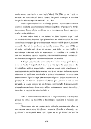 empática entre entrevistador e entrevistado” (Heyl, 2001:379), em que “ o factor
tempo (…) e a qualidade da relação estabelecida ajudam a distinguir a entrevista
etnográfica de outros tipos de entrevista” (Ibid.:369).
       Na realização das entrevistas, tive sempre presente a necessidade de diminuir
os efeitos resultantes da distância social entre investigadora e investigados/as através
da construção de uma relação empática, o que se tornou possível durante o processo
de observação participante.
        Por essa mesma razão, as entrevistas apenas foram realizadas na parte final
do trabalho de campo e tiveram lugar, por indicação dos entrevistados/as, nas casas
dos sujeitos-actores para que estes se sentissem o mais à vontade possível, mediante
um guião flexível. À semelhança de trabalho anterior (Casa-Nova, 2002), as
perguntas colocadas não foram as mesmas para todos os entrevistados e
entrevistadas, procurando assim um ajustamento à personalidade e ao contexto de
cada um. No entanto, todas as entrevistas cobriram um mesmo leque de temáticas,
no sentido de tornar possível uma leitura comparada das mesmas.
       A duração das entrevistas variou entre duas horas e meia e quatro horas e
meia, em função da disponibilidade temporal e psicológica dos entrevistados e da
investigadora, tendo-se assemelhado a conversas longas entre investigadora e
sujeitos-actores em análise. Todas as entrevistas foram gravadas, embora em alguns
momentos, e a pedido dos entrevistados, o gravador permanecesse desligado como
forma de manter alguns diálogos apenas entre investigadora e sujeitos-actores, sem a
presença de um ‘terceiro elemento’ constituído pelo gravador e que, na sua
percepção, se poderia constituir em um elemento comprometedor do posicionamento
dos sujeitos entrevistados face a outros sujeitos pertencentes ao mesmo grupo sócio-
cultural ou ao grupo sócio-cultural maioritário.


       Todas as entrevistas foram antecedidas de longos momentos de diálogo não
gravado no sentido de possibilitar a descontracção necessária à realização das
mesmas.
       É interessante notar que, nas entrevistas realizadas aos casais mais velhos, os
entrevistados mostraram-se inicialmente cautelosos, filtrando a informação que
prestavam à investigadora. Com efeito, apesar de ter partilhado com eles os



                                          178
 