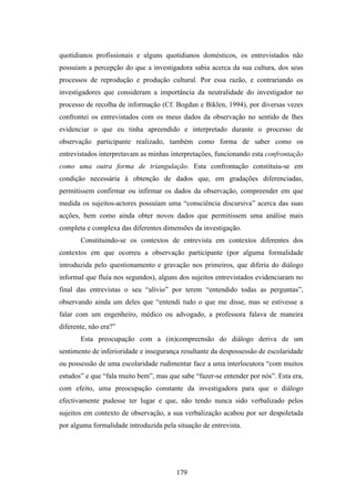 quotidianos profissionais e alguns quotidianos domésticos, os entrevistados não
possuíam a percepção do que a investigadora sabia acerca da sua cultura, dos seus
processos de reprodução e produção cultural. Por essa razão, e contrariando os
investigadores que consideram a importância da neutralidade do investigador no
processo de recolha de informação (Cf. Bogdan e Biklen, 1994), por diversas vezes
confrontei os entrevistados com os meus dados da observação no sentido de lhes
evidenciar o que eu tinha apreendido e interpretado durante o processo de
observação participante realizado, também como forma de saber como os
entrevistados interpretavam as minhas interpretações, funcionando esta confrontação
como uma outra forma de triangulação. Esta confrontação constituiu-se em
condição necessária à obtenção de dados que, em gradações diferenciadas,
permitissem confirmar ou infirmar os dados da observação, compreender em que
medida os sujeitos-actores possuíam uma “consciência discursiva” acerca das suas
acções, bem como ainda obter novos dados que permitissem uma análise mais
completa e complexa das diferentes dimensões da investigação.
       Constituindo-se os contextos de entrevista em contextos diferentes dos
contextos em que ocorreu a observação participante (por alguma formalidade
introduzida pelo questionamento e gravação nos primeiros, que diferia do diálogo
informal que fluía nos segundos), alguns dos sujeitos entrevistados evidenciaram no
final das entrevistas o seu “alívio” por terem “entendido todas as perguntas”,
observando ainda um deles que “entendi tudo o que me disse, mas se estivesse a
falar com um engenheiro, médico ou advogado, a professora falava de maneira
diferente, não era?”
       Esta preocupação com a (in)compreensão do diálogo deriva de um
sentimento de inferioridade e insegurança resultante da despossessão de escolaridade
ou possessão de uma escolaridade rudimentar face a uma interlocutora “com muitos
estudos” e que “fala muito bem”, mas que sabe “fazer-se entender por nós”. Esta era,
com efeito, uma preocupação constante da investigadora para que o diálogo
efectivamente pudesse ter lugar e que, não tendo nunca sido verbalizado pelos
sujeitos em contexto de observação, a sua verbalização acabou por ser despoletada
por alguma formalidade introduzida pela situação de entrevista.




                                        179
 