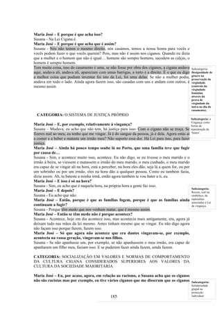 Maria José – E porque é que acha isso?
Susana - Na Lei Cigana é.
Maria José – E porque é que acha que é assim?
Susana - Nós não temos o mesmo direito, nós casámos, temos a nossa honra para vocês e
vocês podem fazer o que vocês querem? Pois, mas não é assim nos ciganos. Quando eu dizia
que a mulher e o homem que não é igual… homens são sempre homens, sacodem as calças, o
homem é sempre homem.
Tem muita coisa, isso do casamento é uma, se não fosse por obra dos ciganos, a cigana andava        Subcategoria:
aqui, andava ali, andava ali, apareciam com umas barrigas, a torto e a direito. É o que eu digo     Desigualdade de
a melhor coisa que podiam inventar foi isto da Lei, foi uma delas. Se não a mulher podia,           género na
                                                                                                    preservação da
andava em todo o lado. Ainda agora fazem isso, são casadas com uns e andam com outros, é            virgindade
mesmo assim                                                                                         (controlo da
                                                                                                    virgindade
                                                                                                    feminina
                                                                                                    através da
                                                                                                    prova de
                                                                                                    virgindade da
                                                                                                    noiva no dia do
                                                                                                    casamento).
  CATEGORIA: O SISTEMA DE JUSTIÇA PRÓPRIO
                                                                                                    Subcategoria: a
                                                                                                    Vingança como
Maria José – E, por exemplo, relativamente à vingança?                                              forma de
Susana – Mudava, eu acho que não tem, há justiça para isso. Com o cigano não se troça. Se           manutenção da
fizeres mal ao meu, eu tenho que me vingar. Já é do sangue da pessoa, já é dela. Agora estás aí     ‘honra’.

a comer e a beber e mataste um irmão meu? Não suporto essa dor. Há Lei para isso, para fazer
justiça.
Maria José – Ainda há pouco tempo soube lá no Porto, que uma família teve que fugir
por causa de…
Susana - Sim, e acontece muito isso, acontece. Eu não digo, se eu tivesse o meu marido e o
irmão à beira, se viessem e matassem o irmão do meu marido, o meu cunhado, o meu marido
era capaz de se vingar ali na hora, está a perceber, na hora eles dão, seja lá a quem for, ou por
um sobrinho ou por um irmão, eles na hora dão a qualquer pessoa. Como eu também fazia,
dizia assim: Ah, tu bateste a minha irmã, então agora também te vou bater a ti, eu.
Maria José – E isso é só na hora?
Susana - Sim, eu acho que é naquela hora, na própria hora a gente faz isso.
                                                                                                    Subcategoria:
Maria José – E depois?                                                                              Receio, real ou
Susana - Eu acho que não.                                                                           simbólico, de
Maria José – Então, porque é que as famílias fogem, porque é que as famílias ainda                  represálias
                                                                                                    associadas à Lei
continuam a fugir?                                                                                  da vingança.
Susana - Porque têm medo que nos venham matar, que é mesmo assim.
Maria José – Então se têm medo não é porque acontece?
Susana - Acontece, hoje em dia acontece isso, mas acontecia mais antigamente, era, agora já
deixam tudo nas mãos da lei mesmo. Antes tinham mesmo que se vingar. Eu não digo agora
não façam isso porque fazem, fazem isso.
Maria José – Só que agora não acontece que era dantes vingavam-se, por exemplo,
acontecia na vossa geração, vingavam-se nos filhos.
Susana - Se não apanhasse um, por exemplo, se não apanhassem o meu irmão, era capaz de
apanharem um filho meu, faziam isso. E se puderem fazer ainda fazem, ainda fazem.

CATEGORIA: SOCIALIZAÇÃO EM VALORES E NORMAS DE COMPORTAMENTO
DA CULTURA CIGANA CONSIDERADOS SUPERIORES AOS VALORES DA
CULTURA DA SOCIEDADE MAIORITÁRIA

Maria José – Eu, por acaso, agora, em relação ao racismo, a Susana acha que os ciganos
não são racistas mas por exemplo, eu tive vários ciganos que me disseram que os ciganos             Subcategoria:
                                                                                                    Solidariedade
                                                                                                    grupal na
                                                                                                    protecção
                                               185                                                  individual
 