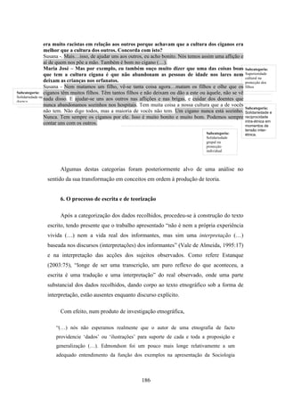 era muito racistas em relação aos outros porque achavam que a cultura dos ciganos era
                 melhor que a cultura dos outros. Concorda com isto?
                 Susana -. Mais…isso, de ajudar uns aos outros, eu acho bonito. Nós temos assim uma aflição e
                 ai de quem nos põe a mão. Também é bom no cigano (…).
                 Maria José – Mas por exemplo, eu também ouço muito dizer que uma das coisas boas               Subcategoria:
                 que tem a cultura cigana é que não abandonam as pessoas de idade nos lares nem                 Superioridade
                                                                                                                cultural na
                 deixam as crianças nos orfanatos.                                                              protecção dos
                 Susana - Nem matamos um filho, vê-se tanta coisa agora…matam os filhos e olhe que os           filhos
Subcategoria: ciganos têm muitos filhos. Têm tantos filhos e não deixam ou dão a este ou àquele, não se vê
Solidariedade na
doença
                 nada disso. E ajudar-se uns aos outros nas aflições e nas brigas, e cuidar dos doentes que
                 nunca abandonamos sozinhos nos hospitais. Tem muita coisa a nossa cultura que a de vocês
                                                                                                                Subcategoria:
                 não tem. Não digo todos, mas a maioria de vocês não tem. Um cigano nunca está sozinho.         Solidariedade e
                 Nunca. Tem sempre os ciganos por ele. Isso é muito bonito e muito bom. Podemos sempre          reciprocidade
                                                                                                                intra-étnica em
                 contar uns com os outros.                                                                      momentos de
                                                                                                                tensão inter-
                                                                                           Subcategoria:        étnica.
                                                                                           Solidariedade
                                                                                           grupal na
                                                                                           protecção
                                                                                           individual



                     Algumas destas categorias foram posteriormente alvo de uma análise no
              sentido da sua transformação em conceitos em ordem à produção de teoria.


                     6. O processo de escrita e de teorização

                     Após a categorização dos dados recolhidos, procedeu-se à construção do texto
              escrito, tendo presente que o trabalho apresentado “não é nem a própria experiência
              vivida (…) nem a vida real dos informantes, mas sim uma interpretação (…)
              baseada nos discursos (interpretações) dos informantes” (Vale de Almeida, 1995:17)
              e na interpretação das acções dos sujeitos observados. Como refere Estanque
              (2003:75), “longe de ser uma transcrição, um puro reflexo do que aconteceu, a
              escrita é uma tradução e uma interpretação” do real observado, onde uma parte
              substancial dos dados recolhidos, dando corpo ao texto etnográfico sob a forma de
              interpretação, estão ausentes enquanto discurso explícito.

                     Com efeito, num produto de investigação etnográfica,

                  “(…) nós não esperamos realmente que o autor de uma etnografia de facto
                  providencie ‘dados’ ou ‘ilustrações’ para suporte de cada e toda a proposição e
                  generalização (…). Edmondson foi um pouco mais longe relativamente a um
                  adequado entendimento da função dos exemplos na apresentação da Sociologia



                                                            186
 