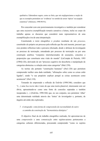 qualitativa. Edmondson sugere, como eu faria, que nós negligenciamos a noção de
   que os exemplos pretendem ser ‘evidência’ no sentido de serem ‘típicos’ na acepção
   estatística” (Atkinson, 1990:90-91).

     Por concordar com este posicionamento investigativo e também por considerar
que uma excessiva exemplificação tornaria cansativa a leitura, inclui no corpo do
trabalho apenas os discursos que considerei mais representativos de uma
exemplificação e/ou de uma interpretação.
     Constituindo o texto etnográfico o produto resultante de um processo,
constituído ele próprio em processo pela reflexão que lhe está inerente, procurei que
esse produto reflectisse todo o percurso efectuado, desde o delinear da investigação
ao processo de teorização, entendendo por processo de teorização ou por uma
construção analítica “conjuntos interrelacionados de assunções, conceitos e
proposições que constituem uma visão do mundo” (LeCompte & Preissle, 1993
[1984]:126), derivando de um “processo cognitivo de descoberta e manipulação de
categorias abstractas e a relação entre estas categorias” (Ibid.:239).
     As teorias são portanto “construções humanas” (Ibid.:120) que permitem
compreender melhor uma dada realidade, “afirmações sobre como as coisas estão
ligadas”, sendo “o seu propósito explicar porquê as coisas acontecem como
acontecem” (Ibid.:118).
     Tomando de emprestado a reflexão de Estêvão (1998:346), considero que
“(…) uma boa teoria não é mais do que uma teoria plausível, interessante sem ser
óbvia, apresentando-se como uma fonte de conexões esperadas e também
inesperadas (…) (Estêvão, 1998:346) que, no seu conjunto, nos permitem ‘olhar’
uma determinada realidade através das ‘lentes’ do investigador e, portanto, de
ângulos até então não explorados.


   7. A etnografia como forma de compreensão da racionalidade do outro:
       a caminho da construção da “hermenêutica diatópica”

      O objectivo final da do trabalho etnográfico realizado, foi aproximar-me de
uma compreensão e uma comunicação entre sujeitos-actores pertencentes a
categorias culturais diferenciadas, procurando compreender “como os sujeitos



                                          187
 
