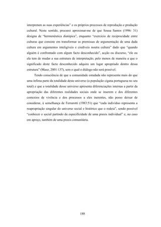 interpretam as suas experiências” e os próprios processos de reprodução e produção
cultural. Neste sentido, procurei aproximar-me de que Sousa Santos (1996: 31)
designa de “hermenêutica diatópica”, enquanto “exercício de reciprocidade entre
culturas que consiste em transformar as premissas de argumentação de uma dada
cultura em argumentos inteligíveis e credíveis noutra cultura” dado que “quando
alguém é confrontado com algum facto desconhecido”, acção ou discurso, “ele ou
ela tem de mudar a sua estrutura de interpretação, pelo menos de maneira a que o
significado deste facto desconhecido adquira um lugar apropriado dentro dessa
estrutura” (Maso, 2001:137), sem o qual o diálogo não será possível.
     Tendo consciência de que a comunidade estudada não representa mais do que
uma ínfima parte da totalidade deste universo (a população cigana portuguesa no seu
total) e que a totalidade desse universo apresenta diferenciações internas a partir da
apropriação das diferentes realidades sociais onde se inserem e dos diferentes
contextos de vivência e dos processos a eles inerentes, não posso deixar de
considerar, à semelhança de Ferrarotti (1983:51) que “cada indivíduo representa a
reapropriação singular do universo social e histórico que o rodeia”, sendo possível
“conhecer o social partindo da especificidade de uma praxis individual” e, no caso
em apreço, também de uma praxis comunitária.




                                         188
 