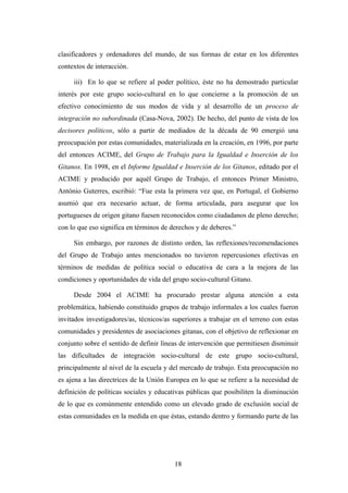 clasificadores y ordenadores del mundo, de sus formas de estar en los diferentes
contextos de interacción.

     iii) En lo que se refiere al poder político, éste no ha demostrado particular
interés por este grupo socio-cultural en lo que concierne a la promoción de un
efectivo conocimiento de sus modos de vida y al desarrollo de un proceso de
integración no subordinada (Casa-Nova, 2002). De hecho, del punto de vista de los
decisores políticos, sólo a partir de mediados de la década de 90 emergió una
preocupación por estas comunidades, materializada en la creación, en 1996, por parte
del entonces ACIME, del Grupo de Trabajo para la Igualdad e Inserción de los
Gitanos. En 1998, en el Informe Igualdad e Inserción de los Gitanos, editado por el
ACIME y producido por aquél Grupo de Trabajo, el entonces Primer Ministro,
António Guterres, escribió: “Fue esta la primera vez que, en Portugal, el Gobierno
asumió que era necesario actuar, de forma articulada, para asegurar que los
portugueses de origen gitano fuesen reconocidos como ciudadanos de pleno derecho;
con lo que eso significa en términos de derechos y de deberes.”

     Sin embargo, por razones de distinto orden, las reflexiones/recomendaciones
del Grupo de Trabajo antes mencionados no tuvieron repercusiones efectivas en
términos de medidas de política social o educativa de cara a la mejora de las
condiciones y oportunidades de vida del grupo socio-cultural Gitano.

     Desde 2004 el ACIME ha procurado prestar alguna atención a esta
problemática, habiendo constituido grupos de trabajo informales a los cuales fueron
invitados investigadores/as, técnicos/as superiores a trabajar en el terreno con estas
comunidades y presidentes de asociaciones gitanas, con el objetivo de reflexionar en
conjunto sobre el sentido de definir líneas de intervención que permitiesen disminuir
las dificultades de integración socio-cultural de este grupo socio-cultural,
principalmente al nivel de la escuela y del mercado de trabajo. Esta preocupación no
es ajena a las directrices de la Unión Europea en lo que se refiere a la necesidad de
definición de políticas sociales y educativas públicas que posibiliten la disminución
de lo que es comúnmente entendido como un elevado grado de exclusión social de
estas comunidades en la medida en que éstas, estando dentro y formando parte de las




                                         18
 
