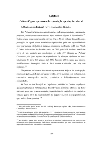 PARTE II

      Cultura Cigana e processos de reprodução e produção cultural

       1. Os ciganos em Portugal – breve resenha sócio-histórica

       Em Portugal, tal como nos restantes países onde as comunidades ciganas estão
presentes, o número exacto ou mesmo aproximado de ciganos é desconhecido117.
Estima-se que o seu número oscile entre os 40 e os 50 mil embora, de acordo com a
percepção de alguns líderes associativos ciganos com quem tive oportunidade de
conversar durante o trabalho de campo, o seu número oscile entre os 50 e os 70 mil.
O Censo mais recente foi levado a cabo em 2001 pelo SOS Racismo através do
envio de um inquérito por questionário às então 307 Câmaras de Portugal
Continental, das quais apenas 186 responderam. Os números recolhidos na altura
totalizaram 21 mil e 831 ciganos (cf. SOS Racismo: 2001), sendo este número
manifestamente incompleto dada a fraca adesão Camarária, com 121 não
respostas.118
       No presente encontra-se em fase de aprovação um projecto de investigação,
promovido pelo ACIDI, para ser desenvolvido a nível nacional, com o objectivo de
caracterizar    demográfica,       escolar,    económica       e    habitacionalmente        estas
comunidades.
       O facto de em Portugal ser legalmente proibido os Censos englobarem
qualquer referência à pertença étnica dos indivíduos, dificulta a obtenção de dados
nacionais sobre esta e outras minorias, impossibilitando a existência de estatísticas
oficiais, quer a nível do recenseamento das populações, quer a nível profissional,
quer a nível da escolaridade.119


117
  Ver, para outros países, Roma and the Economy. Overview Reports, 2004, Berlin Institute for
Comparative Social Research.
118
   Ainda de acordo com o SOS Racismo (2001:22), “a população cigana encontra-se especialmente
concentrada nas regiões do Litoral mais densamente povoadas e nas zonas fronteiriças”, encontrando-
se as maiores comunidades a viver nas Áreas Metropolitanas de Lisboa e do Porto.

119
   No entanto, e apesar desta proibição, a nível da escolaridade o Entreculturas tem realizado uma
recolha de dados junto das escolas com vista a uma caracterização, por etnia e nacionalidade, da
população estudantil dos níveis básico e secundário.




                                               189
 