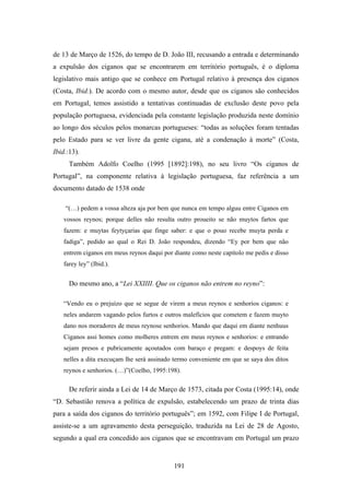 de 13 de Março de 1526, do tempo de D. João III, recusando a entrada e determinando
a expulsão dos ciganos que se encontrarem em território português, é o diploma
legislativo mais antigo que se conhece em Portugal relativo à presença dos ciganos
(Costa, Ibid.). De acordo com o mesmo autor, desde que os ciganos são conhecidos
em Portugal, temos assistido a tentativas continuadas de exclusão deste povo pela
população portuguesa, evidenciada pela constante legislação produzida neste domínio
ao longo dos séculos pelos monarcas portugueses: “todas as soluções foram tentadas
pelo Estado para se ver livre da gente cigana, até a condenação à morte” (Costa,
Ibid.:13).
      Também Adolfo Coelho (1995 [1892]:198), no seu livro “Os ciganos de
Portugal”, na componente relativa à legislação portuguesa, faz referência a um
documento datado de 1538 onde

    “(…) pedem a vossa alteza aja por bem que nunca em tempo alguu entre Ciganos em
    vossos reynos; porque delles não resulta outro proueito se não muytos fartos que
    fazem: e muytas feytyçarias que finge saber: e que o pouo recebe muyta perda e
    fadiga”, pedido ao qual o Rei D. João respondeu, dizendo “Ey por bem que não
    entrem ciganos em meus reynos daqui por diante como neste capítolo me pedis e disso
    farey ley” (Ibid.).


      Do mesmo ano, a “Lei XXIIII. Que os ciganos não entrem no reyno”:

    “Vendo eu o prejuízo que se segue de virem a meus reynos e senhorios ciganos: e
    neles andarem vagando pelos furtos e outros malefícios que cometem e fazem muyto
    dano nos moradores de meus reynose senhorios. Mando que daqui em diante nenhuus
    Ciganos assi homes como molheres entrem em meus reynos e senhorios: e entrando
    sejam presos e pubricamente açoutados com baraço e pregam: e despoys de feita
    nelles a dita execuçam lhe será assinado termo conveniente em que se saya dos ditos
    reynos e senhorios. (…)”(Coelho, 1995:198).

      De referir ainda a Lei de 14 de Março de 1573, citada por Costa (1995:14), onde
“D. Sebastião renova a política de expulsão, estabelecendo um prazo de trinta dias
para a saída dos ciganos do território português”; em 1592, com Filipe I de Portugal,
assiste-se a um agravamento desta perseguição, traduzida na Lei de 28 de Agosto,
segundo a qual era concedido aos ciganos que se encontravam em Portugal um prazo


                                            191
 