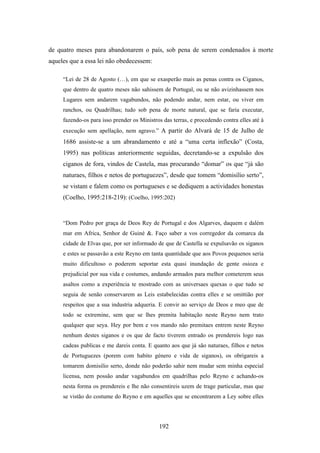 de quatro meses para abandonarem o país, sob pena de serem condenados à morte
aqueles que a essa lei não obedecessem:

     “Lei de 28 de Agosto (…), em que se exasperão mais as penas contra os Ciganos,
     que dentro de quatro meses não sahissem de Portugal, ou se não avizinhassem nos
     Lugares sem andarem vagabundos, não podendo andar, nem estar, ou viver em
     ranchos, ou Quadrilhas; tudo sob pena de morte natural, que se faria executar,
     fazendo-os para isso prender os Ministros das terras, e procedendo contra elles até à
     execução sem apellação, nem agravo.” A partir do Alvará de 15 de Julho de
     1686 assiste-se a um abrandamento e até a “uma certa inflexão” (Costa,
     1995) nas políticas anteriormente seguidas, decretando-se a expulsão dos
     ciganos de fora, vindos de Castela, mas procurando “domar” os que “já são
     naturaes, filhos e netos de portuguezes”, desde que tomem “domisílio serto”,
     se vistam e falem como os portugueses e se dediquem a actividades honestas
     (Coelho, 1995:218-219): (Coelho, 1995:202)


     “Dom Pedro por graça de Deos Rey de Portugal e dos Algarves, daquem e dalém
     mar em Africa, Senhor de Guiné &. Faço saber a vos corregedor da comarca da
     cidade de Elvas que, por ser informado de que de Castella se expulsavão os siganos
     e estes se passavão a este Reyno em tanta quantidade que aos Povos pequenos seria
     muito dificultoso o poderem seportar esta quasi inundação de gente osioza e
     prejudicial por sua vida e costumes, andando armados para melhor cometerem seus
     asaltos como a experiência te mostrado com as universaes quexas o que tudo se
     seguia de senão conservarem as Leis estabelecidas contra elles e se omittião por
     respeitos que a sua industria adqueria. E convir ao serviço de Deos e meo que de
     todo se extremine, sem que se lhes premita habitação neste Reyno nem trato
     qualquer que seya. Hey por bem e vos mando não premitaes entrem neste Reyno
     nenhum destes siganos e os que de facto tiverem entrado os prendereis logo nas
     cadeas publicas e me dareis conta. E quanto aos que já são naturaes, filhos e netos
     de Portuguezes (porem com habito género e vida de siganos), os obrigareis a
     tomarem domisilio serto, donde não poderão sahir nem mudar sem minha especial
     licensa, nem possão andar vagabundos em quadrilhas pelo Reyno e achando-os
     nesta forma os prendereis e lhe não consentireis uzem de trage particular, mas que
     se vistão do costume do Reyno e em aquelles que se encontrarem a Ley sobre elles




                                             192
 