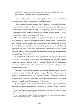 estabelecida a fareis executar na forma que nella se contem, com declaração que os
       annos que a dita Ley dá para Âfrica seyão para o Maranhão.”123


       Neste período, assiste-se assim ao que se poderia chamar de primeira tentativa
de assimilação dos ciganos aos costumes e cultura portugueses.
        Esta situação é consideravelmente modificada com a Revolução Liberal que,
 através da Constituição de 1822 e a Carta Constitucional de 1826, elimina
 formalmente as desigualdades em função da categorização em raças e reconhece a
 cidadania portuguesa a todos os nascidos em território nacional (Costa, 1995:15),
 constituindo os ciganos em portugueses de direito.
       No entanto, esta mudança da Lei não significa que os Ciganos tenham deixado
de ser perseguidos e vigiados: a partir desta data os Ciganos passam a ser objecto de
uma vigilância especial por parte das forças policiais, visível na Portaria de 18 de
Abril de 1848, e corroborado mais tarde pelo Regulamento da Guarda Nacional
Republicana de 1920, o qual refere explicitamente a necessidade de uma “severa
vigilância” sobre os ciganos em ordem à prevenção e repressão dos “seus frequentes
actos de pilhagem” (Costa, Ibid.).
       O Regulamento da Guarda Nacional Republicana, aprovado pela Portaria nº
722/85 de 25 de Setembro de 1985, vem ainda determinar que esta força policial
exerça uma especial vigilância sobre os “nómadas” (Costa, Ibid.:16), disfarçando
assim o seu carácter rácico dado os nómadas ainda existentes em Portugal serem
maioritariamente ciganos.
       No entanto, e como a imprensa escrita tem noticiado abundantemente124, nem só
os ciganos nómadas são vítima de vigilância por parte das forças policiais: mesmo a
população cigana sedentarizada, que actualmente constitui a sua maioria, continua a
ser vítima desta vigilância, evidenciando o preconceito existente contra os ciganos
enquanto povo e não especificamente contra os “nómadas”.
       E se ao longo dos séculos de permanência das comunidades ciganas em território
português, se tem assistido a processos continuados de expulsão, reclusão e exclusão,

 123
    Sobre a pena de degredo aplicada à população cigana a viver em Portugal em virtude das queixas
 da população portuguesa, ver Costa (1999).

 124
    Ver, a este propósito, VÁRIOS (2001:95-157), Sastipen ta li – saúde e liberdade. Ciganos,
 números, abordagens e realidades. Lisboa: SOS RACISMO.




                                               193
 