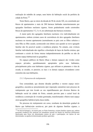 realização do trabalho de campo, num bairro de habitação social da periferia da
cidade do Porto.128
      Neste Bairro, que no início da década de 90 do século XX, era constituído por
blocos de apartamentos e mais de 200 barracas habitadas maioritariamente por
agregados familiares nucleares ciganos, foram gradualmente sendo construídos
blocos de apartamentos T 2, 3 e 4, em substituição das barracas existentes.
      A maior parte dos agregados familiares nucleares vive individualmente em
apartamentos, embora existam casos de coexistência de dois agregados familiares
nucleares no mesmo apartamento (normalmente os pais com os filhos solteiros e
uma filha ou filho casado, acontecendo este último caso quando ao novo agregado
familiar não foi possível aceder a residência própria). No entanto, esta vivência
familiar individualizada não significa a dissolução de laços da família extensa, que
continuam a existir de forma intensa independentemente da partilha ou não do
mesmo espaço habitacional ou geográfico.
      Os espaços públicos do Bairro (Ruas e demais espaços) são vividos como
espaços     privados,     quotidianamente        apropriados       pelos    seus     habitantes,
principalmente pelos seus habitantes ciganos, que utilizam os patamares e vãos de
escada, as escadas, os passeios, as ruas e os demais espaços circundantes como
extensões das suas habitações.

      2.1.1. O processo de realojamento

      Esta comunidade, que durante décadas partilhou o mesmo espaço sócio-
geográfico, encontra-se presentemente (por imposição camarária) num processo de
realojamento que tem levado ao seu espartilhamento por diversos Bairros de
habitação social da cidade do Porto, estando previsto para o actual local de
residência a construção de vivendas geminadas, transformando o Bairro num espaço
sócio-geográfico habitável pela classe média.
      No processo de realojamento em curso, resultante da demolição gradual do
Bairro que habita(va)m assistiu-se, por parte de algumas famílias ciganas, a
128
   No Sul de Portugal e, em menor grau, no Norte fronteiriço, existem famílias ciganas que, embora
possuindo residência fixa, praticam um nomadismo sazonal em função de interesses profissionais
(deslocação para feiras em determinados pontos do país e participação, em épocas do ano
determinadas, na apanha de determinados produtos agrícolas).




                                               196
 
