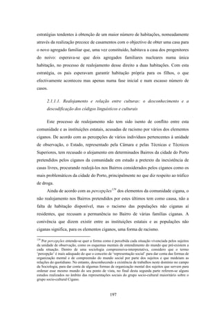 estratégias tendentes à obtenção de um maior número de habitações, nomeadamente
através da realização precoce de casamentos com o objectivo de obter uma casa para
o novo agregado familiar que, uma vez constituído, habitava a casa dos progenitores
do noivo: esperava-se que dois agregados familiares nucleares numa única
habitação, no processo de realojamento desse direito a duas habitações. Com esta
estratégia, os pais esperavam garantir habitação própria para os filhos, o que
efectivamente aconteceu mas apenas numa fase inicial e num escasso número de
casos.

      2.1.1.1. Realojamento e relação entre culturas: o desconhecimento e a
      descodificação dos códigos linguísticos e culturais

      Este processo de realojamento não tem sido isento de conflito entre esta
comunidade e as instituições estatais, acusadas de racismo por vários dos elementos
ciganos. De acordo com as percepções de vários indivíduos pertencentes à unidade
de observação, o Estado, representado pela Câmara e pelas Técnicas e Técnicos
Superiores, tem recusado o alojamento em determinados Bairros da cidade do Porto
pretendidos pelos ciganos da comunidade em estudo a pretexto da inexistência de
casas livres, procurando realojá-los nos Bairros considerados pelos ciganos como os
mais problemáticos da cidade do Porto, principalmente no que diz respeito ao tráfico
de droga.
      Ainda de acordo com as percepções129 dos elementos da comunidade cigana, o
não realojamento nos Bairros pretendidos por estes últimos tem como causa, não a
falta de habitação disponível, mas o racismo das populações não ciganas aí
residentes, que recusam a permanência no Bairro de várias famílias ciganas. A
conivência que dizem existir entre as instituições estatais e as populações não
ciganas significa, para os elementos ciganos, uma forma de racismo.

129
   Por percepções entende-se quer a forma como é percebida cada situação vivenciada pelos sujeitos
da unidade de observação, como os esquemas mentais de entendimento do mundo que pré-existem a
cada situação. Dentro de uma sociologia compreensiva-interpretativa, considero que o termo
‘percepção’ é mais adequado do que o conceito de ‘representação social’ para dar conta das formas de
organização mental e de compreensão do mundo social por parte dos sujeitos e que medeiam as
relações do quotidiano. No entanto, desconhecendo a existência de trabalhos neste domínio no campo
da Sociologia, para dar conta de algumas formas de organização mental dos sujeitos que servem para
ordenar esse mesmo mundo do seu ponto de vista, no final desta segunda parte referem-se alguns
estudos realizados no âmbito das representações sociais do grupo socio-cultural maioritário sobre o
grupo socio-cultural Cigano.



                                                197
 