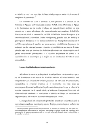sociedades y, en el caso específico, de la sociedad portuguesa, están efectivamente al
margen de la(s) misma(s).16

      En Diciembre de 2006 el entonces ACIME procedió a la creación de un
Gabinete de Apoyo a las Comunidades Gitanas - GACI, como el Gabinete de Apoyo
a los Inmigrantes que ya existía, revelando un creciente interés político por esta
minoría, no es ajeno, además de a las ya mencionadas preocupaciones de la Unión
Europea a este nivel, la constitución, en 1998, de la Unión Romaní Portuguesa y la
creación de varias Asociaciones Gitanas Portuguesas y, por otro lado, del interés y la
preocupación de algunos de los técnicos superiores que desempeñan funciones en el
ACIDI, especialmente de aquellos que ahora apoyan a este Gabinete. Considero, sin
embargo, que los recursos humanos existentes en este Gabinete (en número de tres),
permite poco más que una función simbólica del mismo, con escaso impacto en el
grupo socio-cultural perteneciente a la sociedad mayoritaria en cuanto a la
deconstrucción de estereotipos y la mejora de las condiciones de vida de estas
comunidades.


      La marginalidad del conocimiento producido


      Además de la ausencia prolongada de investigación en este dominio por parte
de los académicos en el área de las Ciencias Sociales, se asiste también a una
marginalidad del conocimiento teórico producido en este área de conocimiento,
soslayándose su potencial heurístico en el intercambio con otras áreas de
conocimiento dentro de las Ciencias Sociales, especialmente en lo que se refiere a la
relación establecida con la escuela pública y las formas de organización escolar, así
como en lo que concierne a la relación con el mercado de trabajo y a las formas de
organización de este mercado en su vertiente de relación salarial.

      La marginalidad del conocimiento producido, estando en concordancia con la
ausencia prolongada de investigación en este dominio, se constituye en un factor de

16
   Esta marginalidad, producto de la marginalización, se presenta sin embargo con una doble cara,
correspondiendo a dos polos en las relaciones inter-étnicas: al mismo tiempo que contribuye a la
perpetuación de la cultura gitana expresada en Ley oral, refuerza la distancia social y cultural frene a
la sociedad en su todo.




                                                  19
 