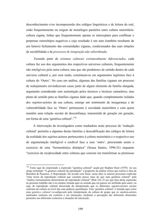 desconhecimento e/ou incompreensão dos códigos linguísticos e de leitura do real,
estão frequentemente na origem de monólogos paralelos entre cultura maioritária-
cultura cigana, linhas que frequentemente apenas se interceptam para conflituar e
perpetuar estereótipos negativos e cujo resultado é um auto (também resultante de
um hetero) fechamento das comunidades ciganas, condicionador das suas relações
de sociabilidade e de processos de integração não subordinada.

       Fazendo parte de sistemas culturais estruturalmente diferenciados, cada
cultura faz uso dos argumentos dos respectivos universos culturais, frequentemente
não inteligíveis pela outra cultura, mas que são produtores de sentido dentro de cada
universo cultural e, por essa razão, constituem-se em argumentos legítimos face à
cultura do ‘Outro’. No caso em análise, algumas das famílias ciganas em processo
de realojamento reivindicavam casas junto de algum elemento da família alargada,
argumento considerado sem sustentação pelos técnicos e técnicas camarários, mas
pleno de sentido para as famílias ciganas dado que, quando completamente isoladas
dos sujeitos-actores da sua cultura, emerge um sentimento de insegurança e de
vulnerabilidade face ao ‘Outro’ pertencente à sociedade maioritária e com quem
mantêm uma relação secular de desconfiança, transmitida de geração em geração,
em forma de uma ‘genética cultural’.130

      A intervenção da investigadora como mediadora neste processo de ‘tradução
cultural’ permitiu a algumas destas famílias a descodificação dos códigos de leitura
da realidade dos sujeitos-actores pertencentes à cultura maioritária e o respectivo uso
de argumentação inteligível e credível face a esse ‘outro’, procurando assim o
exercício de uma “hermenêutica diatópica” (Sousa Santos, 1996:31) enquanto
“exercício de reciprocidade entre culturas que consiste em transformar as premissas



130
    Tomo aqui de emprestado a expressão “genética cultural” usada por Stephen Stoer (1978) no seu
artigo intitulado “A genética cultural da reprodução” a propósito da análise crítica que realiza à obra de
Bourdieu & Passeron, A Reprodução. De acordo com Stoer, nesta obra os autores procuram explicitar
“uma teoria da reprodução cultural que constitui pouco mais do que uma genética cultural” pela
“análise extremamente determinista da reprodução cultural” (Ibid.:24). O uso que faço desta expressão
no presente trabalho não é no entanto tomada aqui no sentido que me parece ser atribuído pelo autor, ou
seja, de reprodução cultural dissociada da interpretação que os diferentes sujeitos-actores sociais
realizam da cultura ao nível das suas práticas quotidianas. Esta ‘genética cultural’ é tomada aqui como
uma genética cultural reconfigurada pela interpretação da cultura de grupo que os sujeitos-actores
analisados realizam em contexto e em interacção, mediante a percepção das diferentes dimensões
presentes nos diferentes contextos e situações de interacção.



                                                 199
 