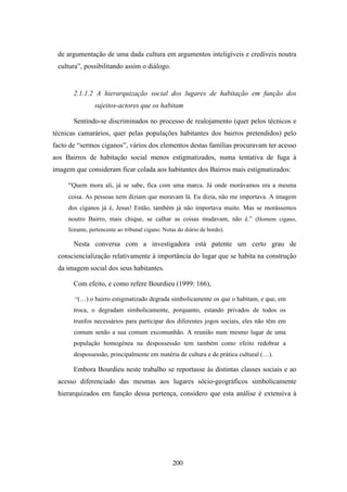 de argumentação de uma dada cultura em argumentos inteligíveis e credíveis noutra
 cultura”, possibilitando assim o diálogo.


       2.1.1.2 A hierarquização social dos lugares de habitação em função dos
                sujeitos-actores que os habitam

       Sentindo-se discriminados no processo de realojamento (quer pelos técnicos e
técnicas camarários, quer pelas populações habitantes dos bairros pretendidos) pelo
facto de “sermos ciganos”, vários dos elementos destas famílias procuravam ter acesso
aos Bairros de habitação social menos estigmatizados, numa tentativa de fuga à
imagem que consideram ficar colada aos habitantes dos Bairros mais estigmatizados:

     “Quem mora ali, já se sabe, fica com uma marca. Já onde morávamos era a mesma
     coisa. As pessoas nem diziam que moravam lá. Eu dizia, não me importava. A imagem
     dos ciganos já é, Jesus! Então, também já não importava muito. Mas se morássemos
     noutro Bairro, mais chique, se calhar as coisas mudavam, não é.” (Homem cigano,
     feirante, pertencente ao tribunal cigano. Notas do diário de bordo).

       Nesta conversa com a investigadora está patente um certo grau de
 consciencialização relativamente à importância do lugar que se habita na construção
 da imagem social dos seus habitantes.

       Com efeito, e como refere Bourdieu (1999: 166),

       “(…) o bairro estigmatizado degrada simbolicamente os que o habitam, e que, em
       troca, o degradam simbolicamente, porquanto, estando privados de todos os
       trunfos necessários para participar dos diferentes jogos sociais, eles não têm em
       comum senão a sua comum excomunhão. A reunião num mesmo lugar de uma
       população homogénea na despossessão tem também como efeito redobrar a
       despossessão, principalmente em matéria de cultura e de prática cultural (…).

       Embora Bourdieu neste trabalho se reportasse às distintas classes sociais e ao
 acesso diferenciado das mesmas aos lugares sócio-geográficos simbolicamente
 hierarquizados em função dessa pertença, considero que esta análise é extensiva à




                                                  200
 